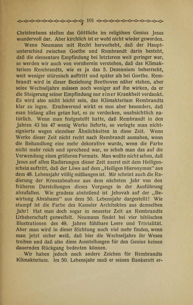 Christentums stellen das Göttliche im religiösen Genius Jesus wundervoll dar. Aber kirchlich ist er wohl nicht wieder geworden. Wenn Neumann mit Recht hervorhebt, daß der Haupt¬ unterschied zwischen Goethe und Rembrandt darin besteht, daß die elementare Empfindung bei letzterem weit geringer war, so werden wir auch von vornherein verstehen, daß das Klimak¬ terium Rembrandts, wie es ja das 5. Dezennium beherrscht, weit weniger stürmisch auftritt und später als bei Goethe. Rem¬ brandt wird in dieser Beziehung Beethoven näher stehen, aber seine Wechseljahre müssen noch weniger auf ihn wirken, da er die Steigerung seiner Empfindung nur einer Krankheit verdankt. Es wird also nicht leicht sein, das Klimakterium Rembrandts klar zu legen. Erschwerend wirkt es nun aber besonders, daß man bislang alles getan hat, es zu verdecken, unabsichtlich na¬ türlich. Wenn man festgestellt hatte, daß Rembrandt in den Jahren 43 bis 47 wenig Werke lieferte, so verlegte man nicht- signierte wegen einzelner Ähnlichkeiten in diese Zeit. Wenn Werke dieser Zeit nicht recht nach Rembrandt aussahen, wenn die Behandlung eine mehr dekorative wurde, wenn die Farbe nicht mehr reich und sprechend war, so schob man das auf die Verwendung eines größeren Formats. Man wollte nicht sehen, daß Jesus auf allen Radierungen dieser Zeit zuerst mit dem Heiligen¬ schein auftritt, daß der Löwe auf dem „Heiligen Hieronymus aus dem 48. Lebensjahr völlig mißlungen ist. Mir scheint auch die Ra¬ dierung der Kreuzabnahme aus dem nächsten Jahr von den früheren Darstellungen dieses Vorgangs in der Ausführung abzufallen. Wie gradezu abstoßend ist Jehovah auf der ,,Be¬ wirtung Abrahams aus dem 50. Lebensjahr dargestellt! Wie stumpf ist die Farbe des Kasseler Architekten aus demselben Jahr! Hat man doch sogar in neuester Zeit an Rembrandts Urheberschaft gezweifelt. Neumann findet bei vier biblischen Illustrationen des 49. Jahres fühlbare Leere und Trivialität. Aber man wird in dieser Richtung noch viel mehr finden, wenn man jetzt sicher weiß, daß hier die Wechseljahre ihr Wesen treiben und daß also diese Ausstellungen für den Genius keinen dauernden Rückgang bedeuten können. Wir haben jedoch noch andere Zeichen für Rembrandts Klimakterium. Im 50. Lebensjahr muß er seinen Bankerott er-