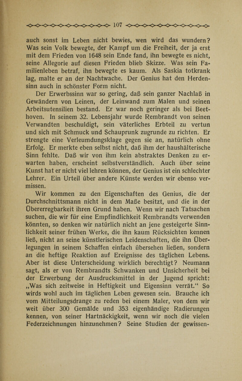 107 auch sonst im Leben nicht bewies, wen wird das wundern? Was sein Voli< bewegte, der Kampf um die Freiheit, der ja erst mit dem Frieden von 1648 sein Ende fand, ihn bewegte es nicht, seine Allegorie auf diesen Frieden blieb Skizze. Was sein Fa¬ milienleben betraf, ihn bewegte es kaum. Als Saskia totkrank lag, malte er an der Nachtwache. Der Genius hat den Herden¬ sinn auch in schönster Form nicht. Der Erwerbssinn war so gering, daß sein ganzer Nachlaß in Gewändern von Leinen, der Leinwand zum Malen und seinen Arbeitsutensilien bestand. Er war noch geringer als bei Beet¬ hoven. In seinem 32. Lebensjahr wurde Rembrandt von seinen Verwandten beschuldigt, sein väterliches Erbteil zu vertun und sich mit Schmuck und Schauprunk zugrunde zu richten. Er strengte eine Verleumdungsklage gegen sie an, natürlich ohne Erfolg. Er merkte eben selbst nicht, daß ihm der haushälterische Sinn fehlte. Daß wir von ihm kein abstraktes Denken zu er¬ warten haben, erscheint selbstverständlich. Auch über seine Kunst hat er nicht viel lehren können, der Genius ist ein schlechter Lehrer. Ein Urteil über andere Künste werden wir ebenso ver¬ missen. Wir kommen zu den Eigenschaften des Genius, die der Durchschnittsmann nicht in dem Maße besitzt, und die in der Übererregbarkeit ihren Grund haben. Wenn wir nach Tatsachen suchen, die wir für eine Empfindlichkeit Rembrandts verwenden könnten, so denken wir natürlich nicht an jene gesteigerte Sinn¬ lichkeit seiner frühen Werke, die ihn kaum Rücksichten kennen ließ, nicht an seine künstlerischen Leidenschaften, die ihn Über¬ legungen in seinem Schaffen einfach übersehen ließen, sondern an die heftige Reaktion auf Ereignisse des täglichen Lebens. Aber ist diese Unterscheidung wirklich berechtigt? Neumann sagt, als er von Rembrandts Schwanken und Unsicherheit bei der Erwerbung der Ausdrucksmittel in der Jugend spricht: „Was sich zeitweise in Heftigkeit und Eigensinn verrät. So wirds wohl auch im täglichen Leben gewesen sein. Brauche ich vom Mitteilungsdrange zu reden bei einem Maler, von dem wir weit über 300 Gemälde und 353 eigenhändige Radierungen kennen, von seiner Hartnäckigkeit, wenn wir noch die vielen Federzeichnungen hinzunehmen? Seine Studien der gewissen-