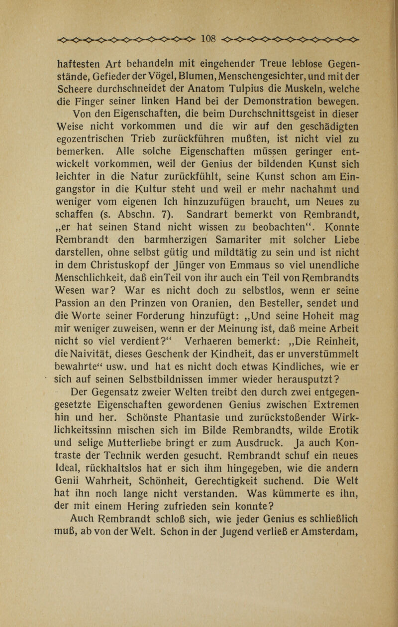 108 haftesten Art behandeln mit eingehender Treue leblose Gegen¬ stände, Gefieder der Vögel, Blumen, Menschengesichter, und mit der Scheere durchschneidet der Anatom Tulpius die Muskeln, welche die Finger seiner linken Hand bei der Demonstration bewegen. Von den Eigenschaften, die beim Durchschnittsgeist in dieser Weise nicht vorkommen und die wir auf den geschädigten egozentrischen Trieb zurückführen mußten, ist nicht viel zu bemerken. Alle solche Eigenschaften müssen geringer ent¬ wickelt vorkommen, weil der Genius der bildenden Kunst sich leichter in die Natur zurückfühlt, seine Kunst schon am Ein¬ gangstor in die Kultur steht und weil er mehr nachahmt und weniger vom eigenen Ich hinzuzufügen braucht, um Neues zu schaffen (s. Abschn. 7). Sandrart bemerkt von Rembrandt, „er hat seinen Stand nicht wissen zu beobachten. Konnte Rembrandt den barmherzigen Samariter mit solcher Liebe darstellen, ohne selbst gütig und mildtätig zu sein und ist nicht in dem Christuskopf der Jünger von Emmaus so viel unendliche Menschlichkeit, daß einTeil von ihr auch ein Teil vonRembrandts Wesen war? War es nicht doch zu selbstlos, wenn er seine Passion an den Prinzen von Oranien, den Besteller, sendet und die Worte seiner Forderung hinzufügt: „Und seine Hoheit mag mir weniger zuweisen, wenn er der Meinung ist, daß meine Arbeit nicht so viel verdient? Verhaeren bemerkt: „Die Reinheit, die Naivität, dieses Geschenk der Kindheit, das er unverstümmelt bewahrte usw. und hat es nicht doch etwas Kindliches, wie er sich auf seinen Selbstbildnissen immer wieder herausputzt? Der Gegensatz zweier Welten treibt den durch zwei entgegen¬ gesetzte Eigenschaften gewordenen Genius zwischen Extremen hin und her. Schönste Phantasie und zurückstoßender Wirk¬ lichkeitssinn mischen sich im Bilde Rembrandts, wilde Erotik und selige Mutterliebe bringt er zum Ausdruck. Ja auch Kon¬ traste der Technik werden gesucht. Rembrandt schuf ein neues Ideal, rückhaltslos hat er sich ihm hingegeben, wie die andern Genii Wahrheit, Schönheit, Gerechtigkeit suchend. Die Welt hat ihn noch lange nicht verstanden. Was kümmerte es ihn. der mit einem Hering zufrieden sein konnte? Auch Rembrandt schloß sich, wie jeder Genius es schließlich muß, ab von der Welt. Schon in der Jugend verließ er Amsterdam,