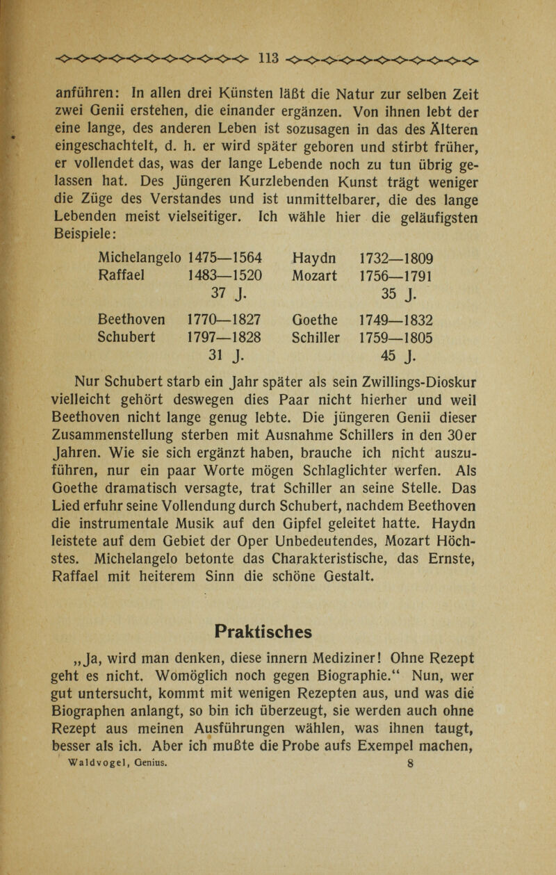 anführen: In allen drei Künsten läßt die Natur zur selben Zeit zwei Genii erstehen, die einander ergänzen. Von ihnen lebt der eine lange, des anderen Leben ist sozusagen in das des Älteren eingeschachtelt, d. h. er wird später geboren und stirbt früher, er vollendet das, was der lange Lebende noch zu tun übrig ge¬ lassen hat. Des Jüngeren Kurzlebenden Kunst trägt weniger die Züge des Verstandes und ist unmittelbarer, die des lange Lebenden meist vielseitiger. Ich wähle hier die geläufigsten Beispiele; Michelangelo 1475—1564 Haydn 1732—1809 Raffael 1483—1520 Mozart 1756—1791 Nur Schubert starb ein Jahr später als sein Zwillings-Dioskur vielleicht gehört deswegen dies Paar nicht hierher und weil Beethoven nicht lange genug lebte. Die jüngeren Genii dieser Zusammenstellung sterben mit Ausnahme Schillers in den 30er Jahren. Wie sie sich ergänzt haben, brauche ich nicht auszu¬ führen, nur ein paar Worte mögen Schlaglichter werfen. Als Goethe dramatisch versagte, trat Schiller an seine Stelle. Das Lied erfuhr seine Vollendung durch Schubert, nachdem Beethoven die instrumentale Musik auf den Gipfel geleitet hatte. Haydn leistete auf dem Gebiet der Oper Unbedeutendes, Mozart Höch¬ stes. Michelangelo betonte das Charakteristische, das Ernste, Raffael mit heiterem Sinn die schöne Gestalt. „Ja, wird man denken, diese innern Mediziner! Ohne Rezept geht es nicht. Womöglich noch gegen Biographie. Nun, wer gut untersucht, kommt mit wenigen Rezepten aus, und was die Biographen anlangt, so bin ich überzeugt, sie werden auch ohne Rezept aus meinen Ausführungen wählen, was ihnen taugt, besser als ich. Aber ich mußte die Probe aufs Exempel machen, Waldvogel, Genius. 8 37 J. 35 J. Goethe 1749—1832 Schiller 1759—1805 45 J. Beethoven 1770—1827 Schubert 1797—1828 31 J. Praktisches