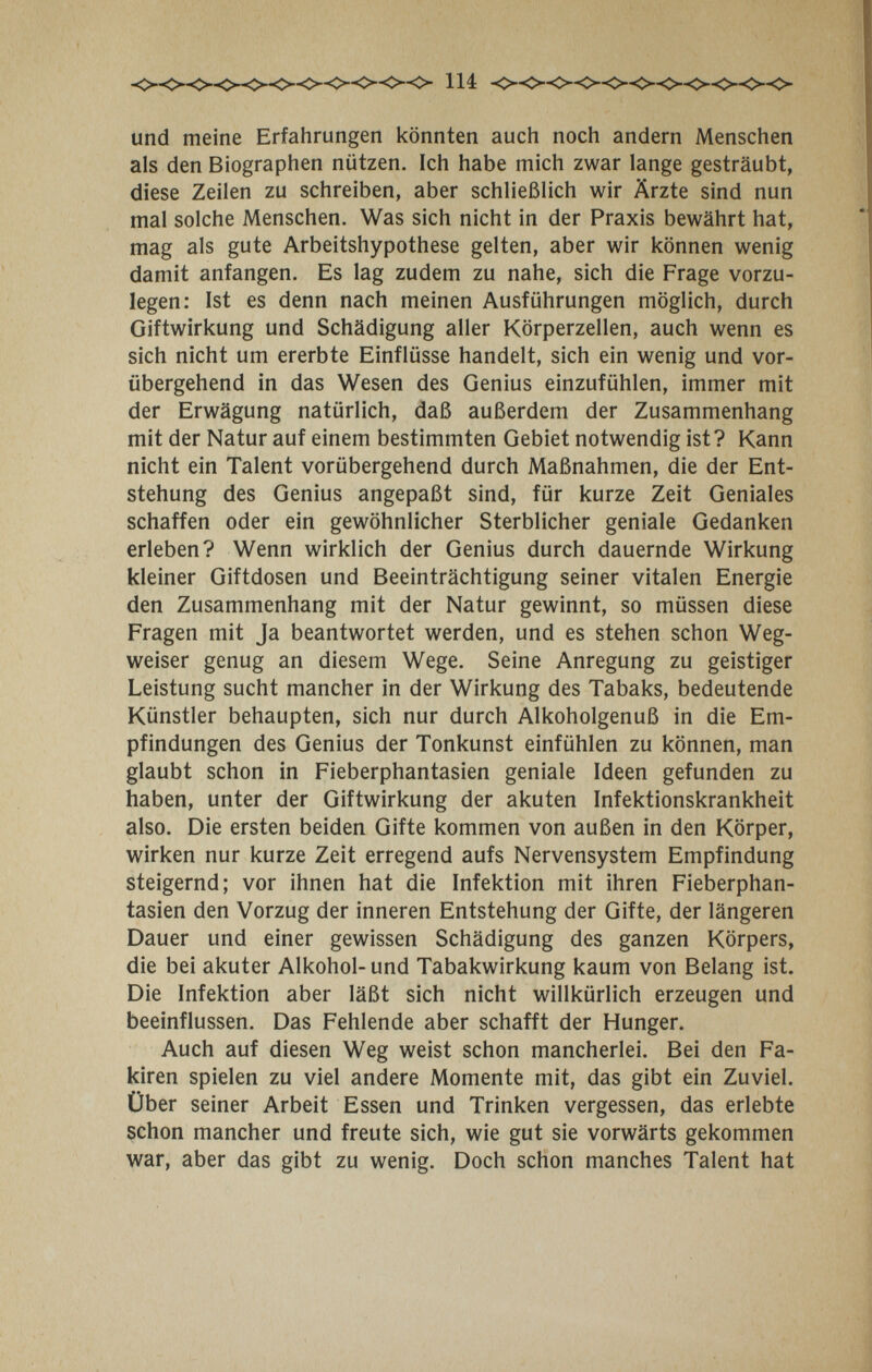 und meine Erfahrungen könnten auch noch andern Menschen als den Biographen nützen. Ich habe mich zwar lange gesträubt, diese Zeilen zu schreiben, aber schließlich wir Ärzte sind nun mal solche Menschen. Was sich nicht in der Praxis bewährt hat, mag als gute Arbeitshypothese gelten, aber wir können wenig damit anfangen. Es lag zudem zu nahe, sich die Frage vorzu¬ legen: Ist es denn nach meinen Ausführungen möglich, durch Giftwirkung und Schädigung aller Körperzellen, auch wenn es sich nicht um ererbte Einflüsse handelt, sich ein wenig und vor¬ übergehend in das Wesen des Genius einzufühlen, immer mit der Erwägung natürlich, daß außerdem der Zusammenhang mit der Natur auf einem bestimmten Gebiet notwendig ist? Kann nicht ein Talent vorübergehend durch Maßnahmen, die der Ent¬ stehung des Genius angepaßt sind, für kurze Zeit Geniales schaffen oder ein gewöhnlicher Sterblicher geniale Gedanken erleben? Wenn wirklich der Genius durch dauernde Wirkung kleiner Giftdosen und Beeinträchtigung seiner vitalen Energie den Zusammenhang mit der Natur gewinnt, so müssen diese Fragen mit Ja beantwortet werden, und es stehen schon Weg¬ weiser genug an diesem Wege. Seine Anregung zu geistiger Leistung sucht mancher in der Wirkung des Tabaks, bedeutende Künstler behaupten, sich nur durch Alkoholgenuß in die Em¬ pfindungen des Genius der Tonkunst einfühlen zu können, man glaubt schon in Fieberphantasien geniale Ideen gefunden zu haben, unter der Giftwirkung der akuten Infektionskrankheit also. Die ersten beiden Gifte kommen von außen in den Körper, wirken nur kurze Zeit erregend aufs Nervensystem Empfindung steigernd; vor ihnen hat die Infektion mit ihren Fieberphan¬ tasien den Vorzug der inneren Entstehung der Gifte, der längeren Dauer und einer gewissen Schädigung des ganzen Körpers, die bei akuter Alkohol-und Tabakwirkung kaum von Belang ist. Die Infektion aber läßt sich nicht willkürlich erzeugen und beeinflussen. Das Fehlende aber schafft der Hunger. Auch auf diesen Weg weist schon mancherlei. Bei den Fa¬ kiren spielen zu viel andere Momente mit, das gibt ein Zuviel. Über seiner Arbeit Essen und Trinken vergessen, das erlebte schon mancher und freute sich, wie gut sie vorwärts gekommen war, aber das gibt zu wenig. Doch schon manches Talent hat