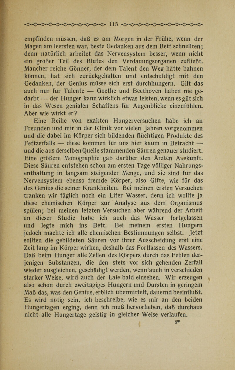 empfinden müssen, daß es am Morgen in der Frühe, wenn der Magen am leersten war, beste Gedanken aus dem Bett schnellten; denn natürlich arbeitet das Nervensystem besser, wenn nicht ein großer Teil des Blutes den Verdauungsorganen zufließt. Mancher reiche Gönner, der dem Talent den Weg hätte bahnen können, hat sich zurückgehalten und entschuldigt mit den Gedanken, der Genius müsse sich erst durchhungern. Gilt das auch nur für Talente — Goethe und Beethoven haben nie ge¬ darbt — der Hunger kann wirklich etwas leisten, wenn es gilt sich in das Wesen genialen Schaffens für Augenblicke einzufühlen. Aber wie wirkt er? Eine Reihe von exakten Hungerversuchen habe ich an Freunden und mir in der Klinik vor vielen Jahren vorgenommen und die dabei im Körper sich bildenden flüchtigen Produkte des Fettzerfalls — diese kommen für uns hier kaum in Betracht — und die aus derselben Quelle stammenden Säuren genauer studiert. Eine größere Monographie gab darüber den Ärzten Auskunft. Diese Säuren entstehen schon am ersten Tage völliger Nahrungs¬ enthaltung in langsam steigender Menge, und sie sind für das Nervensystem ebenso fremde Körper, also Gifte, wie für das des Genius die seiner Krankheiten. Bei meinen ersten Versuchen tranken wir täglich noch ein Liter Wasser, denn ich wollte ja diese chemischen Körper zur Analyse aus dem Organismus spülen; bei meinen letzten Versuchen aber während der Arbeit an dieser Studie habe ich auch das Wasser fortgelassen und legte mich ins Bett. Bei meinem ersten Hungern jedoch machte ich alle chemischen Bestimmungen selbst. Jetzt sollten die gebildeten Säuren vor ihrer Ausscheidung erst eine Zeit lang im Körper wirken, deshalb das Fortlassen des Wassers. Daß beim Hunger alle Zellen des Körpers durch das Fehlen der¬ jenigen Substanzen, die den stets vor sich gehenden Zerfall wieder ausgleichen, geschädigt werden, wenn auch in verschieden starker Weise, wird auch der Laie bald einsehen. Wir erzeugen also schon durch zweitägiges Hungern und Dursten in geringem Maß das, was den Genius, erblich übermittelt, dauernd beeinflußt. Es wird nötig sein, ich beschreibe, wie es mir an den beiden Hungertagen erging, denn ich muß hervorheben, daß durchaus nicht alle Hungertage geistig in gleicher Weise verlaufen. 8*