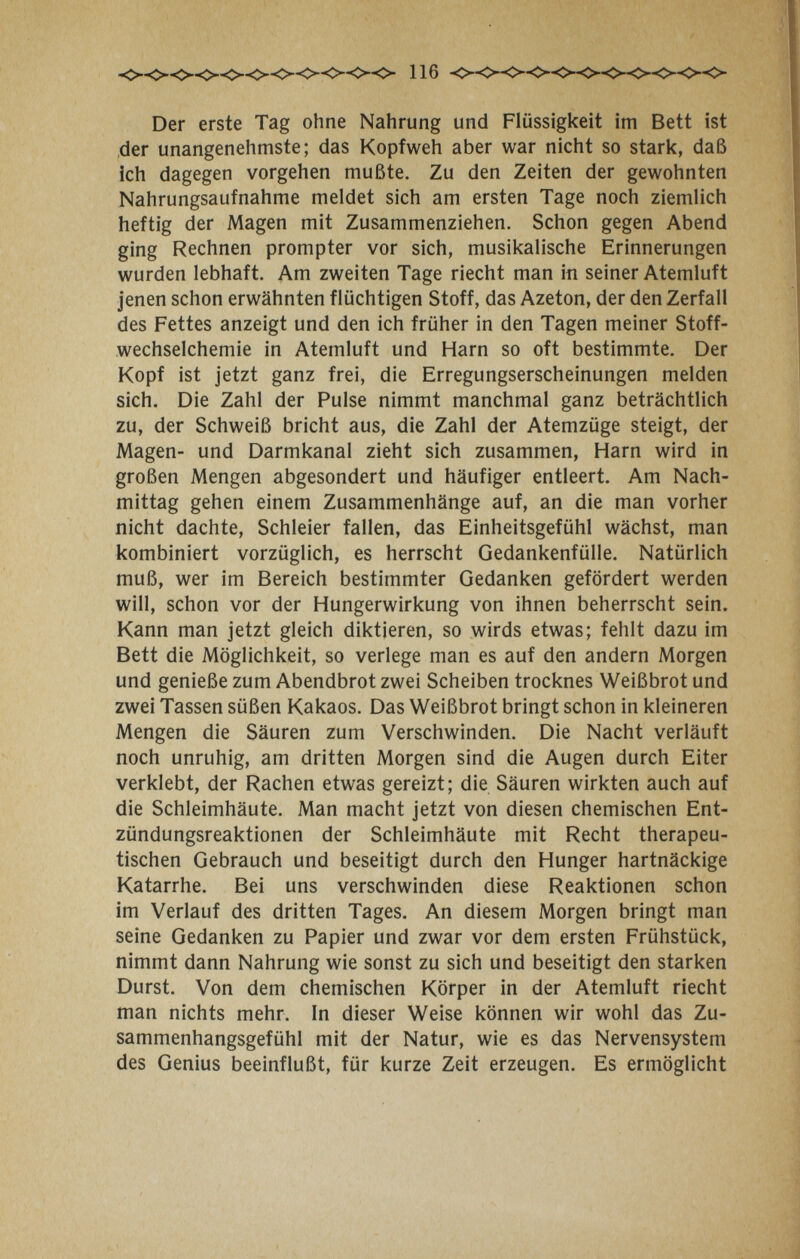 Der erste Tag ohne Nahrung und Flüssigkeit im Bett ist ,der unangenehmste; das Kopfweh aber war nicht so stark, daß ich dagegen vorgehen mußte. Zu den Zeiten der gewohnten >iahrungsaufnahme meldet sich am ersten Tage noch ziemlich heftig der Magen mit Zusammenziehen. Schon gegen Abend ging Rechnen prompter vor sich, musikalische Erinnerungen wurden lebhaft. Am zweiten Tage riecht man in seiner Atemluft jenen schon erwähnten flüchtigen Stoff, das Azeton, der den Zerfall des Fettes anzeigt und den ich früher in den Tagen meiner Stoff¬ wechselchemie in Atemluft und Harn so oft bestimmte. Der Kopf ist jetzt ganz frei, die Erregungserscheinungen melden sich. Die Zahl der Pulse nimmt manchmal ganz beträchtlich zu, der Schweiß bricht aus, die Zahl der Atemzüge steigt, der Magen- und Darmkanal zieht sich zusammen, Harn wird in großen Mengen abgesondert und häufiger entleert. Am Nach¬ mittag gehen einem Zusammenhänge auf, an die man vorher nicht dachte, Schleier fallen, das Einheitsgefühl wächst, man kombiniert vorzüglich, es herrscht Gedankenfülle. Natürlich muß, wer im Bereich bestimmter Gedanken gefördert werden will, schon vor der Hungerwirkung von ihnen beherrscht sein. Kann man jetzt gleich diktieren, so wirds etwas; fehlt dazu im Bett die Möglichkeit, so verlege man es auf den andern Morgen und genieße zum Abendbrot zwei Scheiben trocknes Weißbrot und zwei Tassen süßen Kakaos. Das Weißbrot bringt schon in kleineren Mengen die Säuren zum Verschwinden. Die Nacht verläuft noch unruhig, am dritten Morgen sind die Augen durch Eiter verklebt, der Rachen etwas gereizt; die Säuren wirkten auch auf die Schleimhäute. Man macht jetzt von diesen chemischen Ent¬ zündungsreaktionen der Schleimhäute mit Recht therapeu¬ tischen Gebrauch und beseitigt durch den Hunger hartnäckige Katarrhe. Bei uns verschwinden diese Reaktionen schon im Verlauf des dritten Tages. An diesem Morgen bringt man seine Gedanken zu Papier und zwar vor dem ersten Frühstück, nimmt dann Nahrung wie sonst zu sich und beseitigt den starken Durst. Von dem chemischen Körper in der Atemluft riecht man nichts mehr. In dieser Weise können wir wohl das Zu¬ sammenhangsgefühl mit der Natur, wie es das Nervensystem des Genius beeinflußt, für kurze Zeit erzeugen. Es ermöglicht