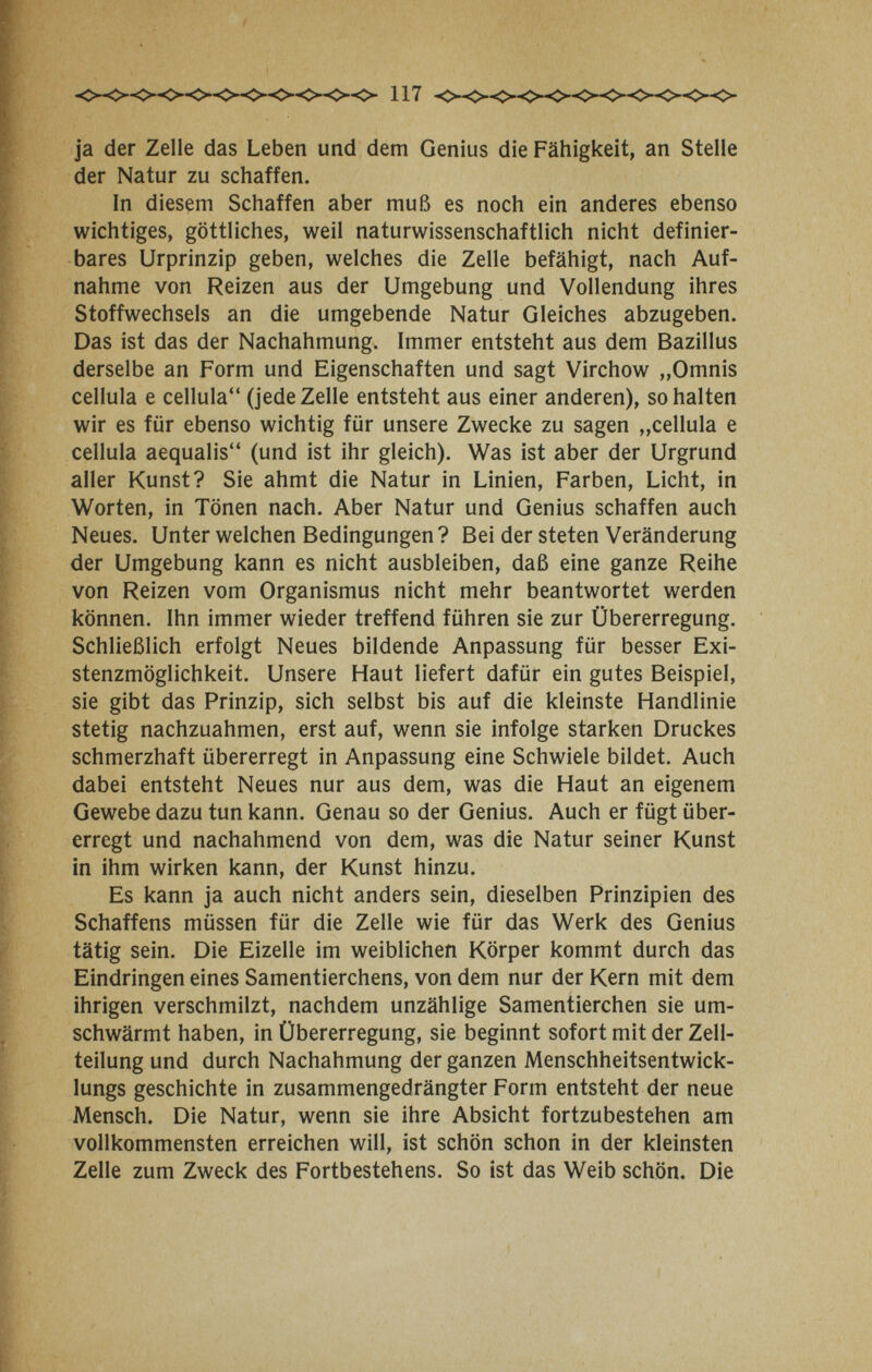 ja der Zelle das Leben und dem Genius die Fähigkeit, an Stelle der Natur zu schaffen. In diesçm Schaffen aber muß es noch ein anderes ebenso wichtiges, göttliches, weil naturwissenschaftlich nicht definier¬ bares Urprinzip geben, welches die Zelle befähigt, nach Auf¬ nahme von Reizen aus der Umgebung und Vollendung ihres Stoffwechsels an die umgebende Natur Gleiches abzugeben. Das ist das der Nachahmung. Immer entsteht aus dem Bazillus derselbe an Form und Eigenschaften und sagt Virchow „Omnis cellula e cellula (jede Zelle entsteht aus einer anderen), so halten wir es für ebenso wichtig für unsere Zwecke zu sagen „cellula e cellula aequalis (und ist ihr gleich). Was ist aber der Urgrund aller Kunst? Sie ahmt die Natur in Linien, Farben, Licht, in Worten, in Tönen nach. Aber Natur und Genius schaffen auch Neues. Unter welchen Bedingungen? Bei der steten Veränderung der Umgebung kann es nicht ausbleiben, daß eine ganze Reihe von Reizen vom Organismus nicht mehr beantwortet werden können. Ihn immer wieder treffend führen sie zur Übererregung. Schließlich erfolgt Neues bildende Anpassung für besser Exi¬ stenzmöglichkeit. Unsere Haut liefert dafür ein gutes Beispiel, sie gibt das Prinzip, sich selbst bis auf die kleinste Handlinie stetig nachzuahmen, erst auf, wenn sie infolge starken Druckes schmerzhaft übererregt in Anpassung eine Schwiele bildet. Auch dabei entsteht Neues nur aus dem, was die Haut an eigenem Gewebe dazu tun kann. Genau so der Genius. Auch er fügt über¬ erregt und nachahmend von dem, was die Natur seiner Kunst in ihm wirken kann, der Kunst hinzu. Es kann ja auch nicht anders sein, dieselben Prinzipien des Schaffens müssen für die Zelle wie für das Werk des Genius tätig sein. Die Eizelle im weiblichen Körper kommt durch das Eindringen eines Samentierchens, von dem nur der Kern mit dem ihrigen verschmilzt, nachdem unzählige Samentierchen sie um¬ schwärmt haben, in Übererregung, sie beginnt sofort mit der Zell¬ teilung und durch Nachahmung der ganzen Menschheitsentwick- lungs geschichte in zusammengedrängter Form entsteht der neue Mensch. Die Natur, wenn sie ihre Absicht fortzubestehen am vollkommensten erreichen will, ist schön schon in der kleinsten Zelle zum Zweck des Fortbestehens. So ist das Weib schön. Die