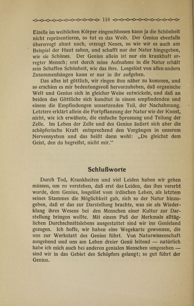 Eizelle im weiblichen Körper eingeschlossen kann ja die Schönheit nicht repräsentieren, so tut es das Weib. Der Genius ebenfalls übererregt ahmt nach, erzeugt Neues, so wie wir es auch am Beispiel der Haut sahen, und schafft nur der Natur hingegeben, wie sie Schönes. Der Genius allein ist nur ein krankhaft er¬ regter Mensch; erst durch seine Aufnahme in die Natur erhält sein Schaffen Schönheit, wie das ihre. Losgelöst von allen andern Zusammenhängen kann er nur in ihr aufgehen. Das alles ist göttlich, wir ringen ihm näher zu kommen, und so erschien es mir bedeutungsvoll hervorzuheben, daß organische Welt und Genius sich in gleicher Weise entwickeln, und daß an beiden das Göttliche sich kundtut in einem empfindenden und einem die Empfindungen umsetzenden Teil, der Nachahmung. Letztere erklärt allein die Fortpflanzung der Natur wie der Kunst, nicht, wie ich erwähnte, die einfache Sprossung und Teilung der Zelle. Im Leben der Zelle und des Genius äußert sich aber die schöpferische Kraft entsprechend den Vorgängen in unserem Nervensystem und das heißt dann wohl: „Du gleichst dem Geist, den du begreifst, nicht mir. Schlußworte Durch Tod, Krankheiten und viel Leiden haben wir gehen müssen, um zu verstehen, daß erst das Leiden, das ihm vererbt wurde, dem Genius, losgelöst vom irdischen Leben, als letztem seines Stammes die Möglichkeit gab, sich so der Natur hinzu¬ geben, daß er das zur Darstellung brachte, was sie als Wieder¬ klang ihres Wesens bei den Menschen einer Kultur zur Dar¬ stellung bringen wollte. Mit einem Paß der Merkmale alltäg¬ lichen Durchschnittslebens ausgestattet sind wir ins Genieland gezogen. Ich hoffe, wir haben eine Wegekarte gewonnen, die uns zur Werkstatt des Genius führt. Von Naturwissenschaft ausgehend und uns am Leben dreier Genii leitend — natürlich habe ich mich auch bei anderen genialen Menschen umgesehen — sind wir in das Gebiet des Schöpfers gelangt; so gut führt der Genius.
