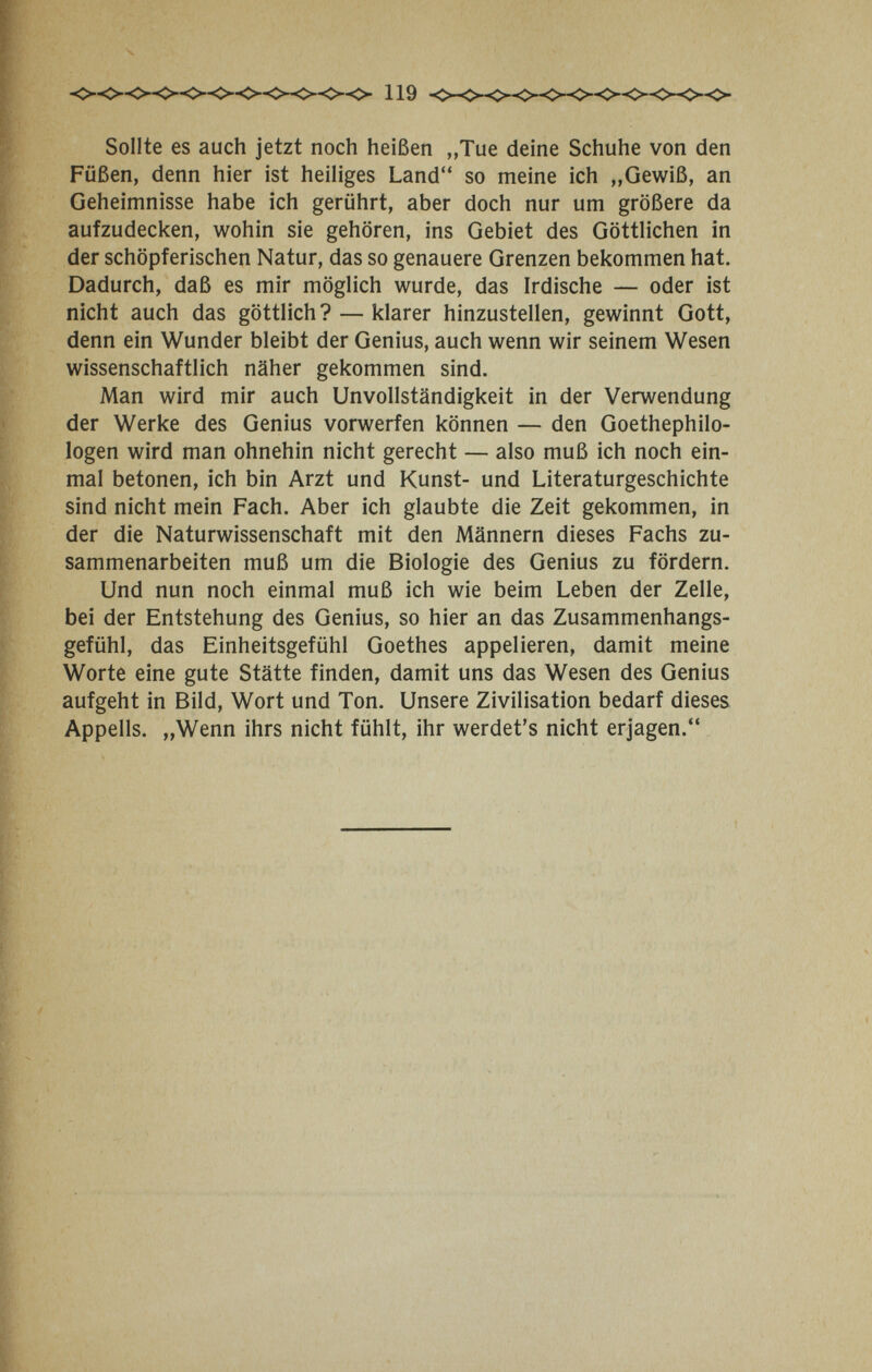 Sollte es auch jetzt noch heißen „Tue deine Schuhe von den Füßen, denn hier ist heiliges Land so meine ich „Gewiß, an Geheimnisse habe ich gerührt, aber doch nur um größere da aufzudecken, wohin sie gehören, ins Gebiet des Göttlichen in der schöpferischen Natur, das so genauere Grenzen bekommen hat. Dadurch, daß es mir möglich wurde, das Irdische — oder ist nicht auch das göttlich? — klarer hinzustellen, gewinnt Gott, denn ein Wunder bleibt der Genius, auch wenn wir seinem Wesen wissenschaftlich näher gekommen sind. Man wird mir auch UnVollständigkeit in der Verwendung der Werke des Genius vorwerfen können — den Goethephilo¬ logen wird man ohnehin nicht gerecht — also muß ich noch ein¬ mal betonen, ich bin Arzt und Kunst- und Literaturgeschichte sind nicht mein Fach. Aber ich glaubte die Zeit gekommen, in der die Naturwissenschaft mit den Männern dieses Fachs zu¬ sammenarbeiten muß um die Biologie des Genius zu fördern. Und nun noch einmal muß ich wie beim Leben der Zelle, bei der Entstehung des Genius, so hier an das Zusammenhangs¬ gefühl, das Einheitsgefühl Goethes appelieren, damit meine Worte eine gute Stätte finden, damit uns das Wesen des Genius aufgeht in Bild, Wort und Ton. Unsere Zivilisation bedarf dieses Appells. „Wenn ihrs nicht fühlt, ihr werdet's nicht erjagen.