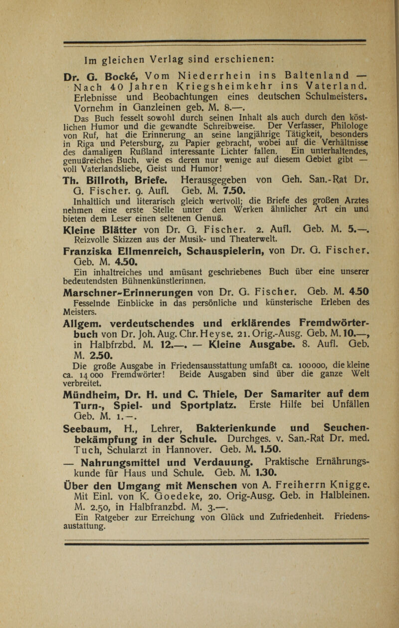 Im gleichen Verlag sind erschienen: Dr. G. Bocké, Vom Niederrhein ins Baltenland — Nach 40 Jahren Kriegsheimkehr ins Vaterland. Erlebnisse und Beobachtungen eines deutschen Schulmeisters. Vornehm in Ganzleinen geb. M. 8.—. Das Buch fesselt sowohl durch seinen Inhalt als auch durch den köst¬ lichen Humor und die gewandte Schreibweise. Der Verfasser, Philologe von Ruf, hat die Erinnerung an seine langjährige Tätigkeit, besonders in Riga und Petersburg, zu Papier gebracht, wobei auf die Verhältnisse des damaligen Rußland interessante Lichter fallen. Ein unterhaltendes, genußreiches Buch, wie es deren nur wenige auf diesem Gebiet gibt — voll Vaterlandsliebe, Geist und Humor! Th. Billroth, Briefe. Herausgegeben von Geh. San.-Rat Dr. G. Fischer. 9. Aufl. Geb. M. 7.50. Inhaltlich und literarisch gleich wertvoll; die Briefe des großen Arztes nehmen eine erste Stelle unter den Werken ähnlicher Art ein und bieten dem Leser einen seltenen Genuß. Kleine Blätter von Dr. G. Fischer. 2. Aufl. Geb. M. 5.—. Reizvolle Skizzen aus der Musik- und Theaterwelt. Franziska Ellmenreich, Schauspielerin, von Dr. G. Fischer. Geb. M. 4.50. Ein inhaltreiches und amüsant geschriebenes Buch über eine unserer bedeutendsten Bühnenkünstlerinnen. MarschnerErinnerungen von Dr. G. Fischer. Geb. M. 450 Fesselnde Einblicke in das persönliche und künsterische Erleben des Meisters. Allgem. verdeutschendes und erklärendes Fremdwörter¬ buch von Dr. Joh. Aug. Chr. Hey se. 21.0 rig.-Ausg. Geb. M. 10.—, in Halbfrzbd. M. 12.—. — Kleine Ausgabe. 8. Aufl. Geb. M. 2.50. Die große Ausgabe in Friedensausstattung umfaßt ca. 100000, die kleine ca. 14000 Fremdwörter! Beide Ausgaben sind über die ganze Welt verbreitet. Mündheim, Dr. H. und C. Thiele, Der Samariter auf dem Turn-, Spiel- und Sportplatz. Erste Hilfe bei Unfällen Geb. M. 1.—. Seebaum, H., Lehrer, Bakterienkunde und Seuchen¬ bekämpfung in der Schule. Durchges. v. San.-Rat Dr. med. Tuch, Schularzt in Hannover. Geb. M. 130. — Nahrungsmittel und Verdauung. Praktische Ernährungs¬ kunde für Haus und Schule. Geb. M. 1.30. Über den Umgang mit Menschen von A. Freiherrn Knigge. Mit Einl. von K. Goedeke, 20. Orig-Ausg. Geb. in Halbleinen. M. 2.50, in Halbfranzbd. M. 3.—. Ein Ratgeber zur Erreichung von Glück und Zufriedenheit. Friedens- austattung.