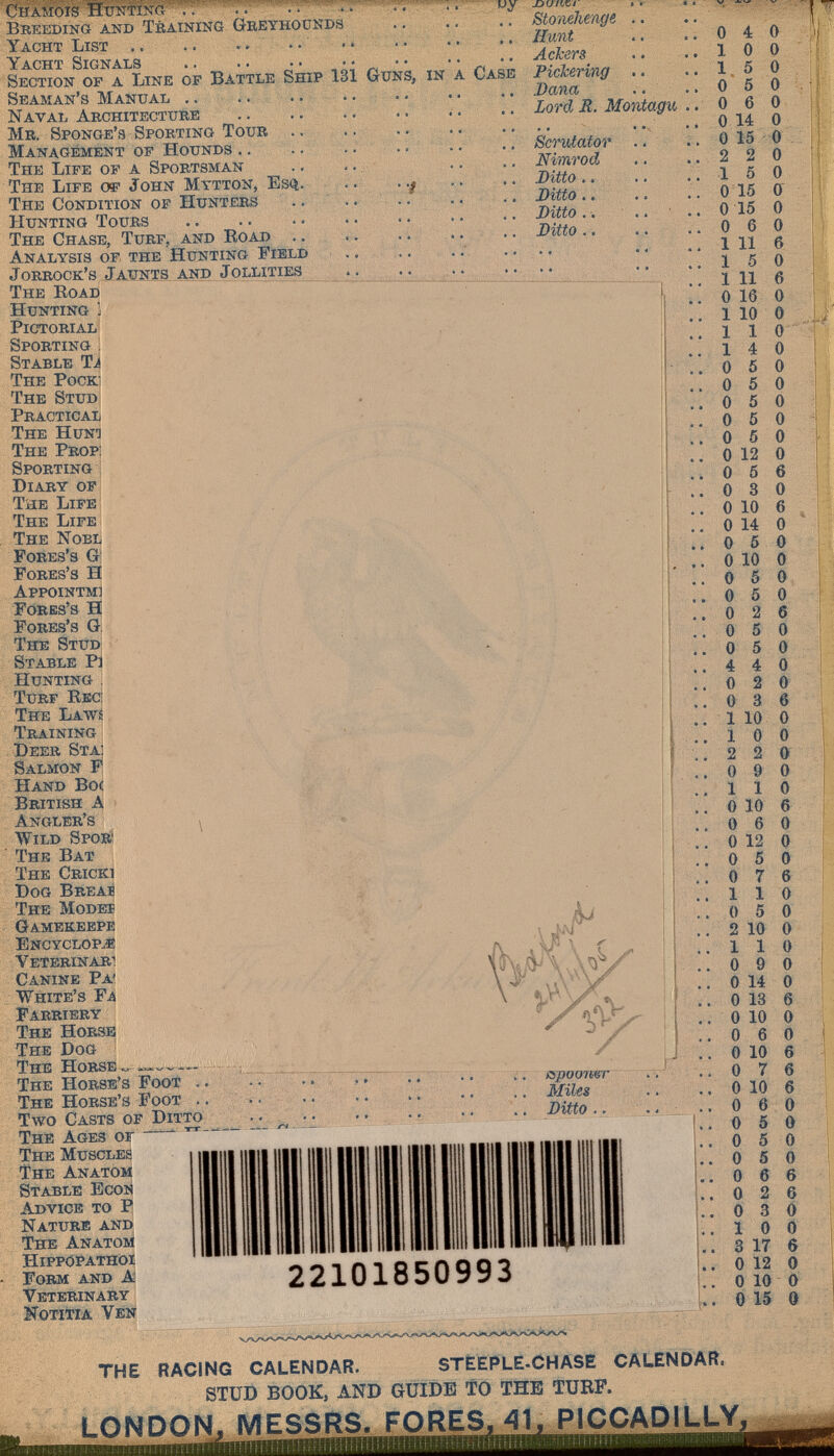 •/ CHAiJöis -uy Breeding and Training Gbeyhounds Yacht List .. ..  Yacht Signals  Section of a Line of Battle Ship 131 Guns, in a Case Seaman's Manual .. .. Naval Architecture Mr. Sponge's Sporting Toub .. Management of Hounds .. The Life of a Sportsman The Life o®- John Mttton, Esq. The Condition of Hunters Hunting Tours  The Chase, Turf, and Road .. Analysis of the Hunting Field Jorrock's Jaunts and Jollities The Road Hunting j Pictorial: Sporting 1 Stable Ti The Pock: The Stud Practical The Hunt The Prop: Sporting Diary of The Life The Life The Nobl Fores's g Fores's H Appointm] Fores's H Fores's G. The Stud Stable P] Hunting : Turf Recì The Laws Training Deer Sta: Salmon F Hand Boc British A Angler's > Wild Spo» The Bat The Cricki Dog Breab The Modeï Gamekeepe Encyclop.« Veterinär! Canine Pa' White's Fa ' Farriery , The Horse The Dog The Horse.. The Horse's Fooi í . The Horse's Foot . . ' »: • . . Two Casts of Ditto . - ; ■ • The Ages or ^ The Muscles The Anatom Stable Econ Advice to P Nature and The Anatom Hippopathoi Form and A Veterinary Notiwa Ven jocz/ííc/ Stonéhenge Hunt Ackers Pickering Dana Lord R. Montagu Scrutator Nimrod Ditto.. Ditto. » Ditto.. Ditto.. ispooner MiUs Ditto .. 22101850993 0 1 1 0 4 0 0 0 5 0 5 0 0 6 0 0 14 0 0 15 0 2 2 1 5 0 15 0 0 15 0 0 6 0 1 11 б 15 0 1 11 б 0 16 О 1 10 О 110 1 О О О О О о о о о 4 О О 4 О 5 О О О О О О б О О О б О о о о ó о 5 5 5 5 О 12 О О б б О 3 О 10 О 14 О Обо О 10 О б 5 2 5 5 4 0 2 0 0 3 6 1 10 1 О 2 2 0 9 0 110 О 10 б 0 6 0 О 12 О 0 5 0 0 7 6 110 0 5 0 2 10 О 110 0 9 0 О 14 О О 18 б О 10 О 0 6 0 О 10 б 0 7 6 О 10 б О 6 О О 5 О 5 О 5 О б О 2 0 3 1 О О 3 17 6 О 12 О О 10 О О 15 9 О О О 6 6 д THE RACING CALENDAR. STÈEPLE-CHASE CALENDAR. STUD BOOK, AND GUIDE TO THE TUBF. LONDON. MESSRS, FORES, 41. PiCCADILLY,