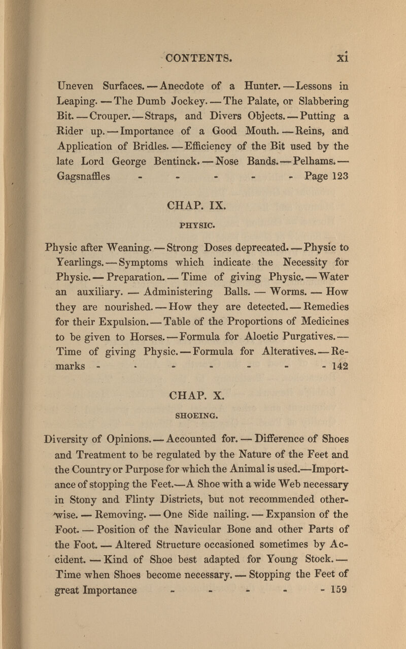 CONTENTS. xi Uneven Surfaces.—Anecdote of a Hunter.—Lessons in Leaping.—The Dumb Jockey—The Palate, or Slabbering Bit—Crouper.—Straps, and Divers Objects.-—Putting a Rider up. — Importance of a Good Mouth Reins, and Application of Bridles—Efficiency of the Bit used by the late Lord George Bentinck. — Nose Bands.—Pelhams.— Gagsnaffles - - - - - Page 123 CHAP. IX. PHYSIC. Physic after Weaning. — Strong Doses deprecated.—Physic to Yearlings. — Symptoms which indicate the Necessity for Physic. — Preparation. — Time of giving Physic.—Water an auxiliary. — Administering Balls. — Worms. — How they are nourished. — How they are detected.— Remedies for their Expulsion.—Table of the Proportions of Medicines to be given to Horses.—Formula for Aloetic Purgatives.— Time of giving Physic. — Formula for Alteratives.—Re¬ marks ------- 142 CHAP. X. SHOEING. Diversity of Opinions.—Accounted for. — Difference of Shoes and Treatment to be regulated by the Nature of the Feet and the Country or Purpose for which the Animal is used.—Import¬ ance of stopping the Feet.—A Shoe with a wide Web necessary in Stony and Flinty Districts, but not recommended other- Av^ise. — Removing. — One Side nailing. — Expansion of the Foot. — Position of the Navicular Bone and other Parts of the Foot. — Altered Structure occasioned sometimes by Ac- ' cident.—Kind of Shoe best adapted for Young Stock.— Time when Shoes become necessary. — Stopping the Feet of great Importance - - - - -159