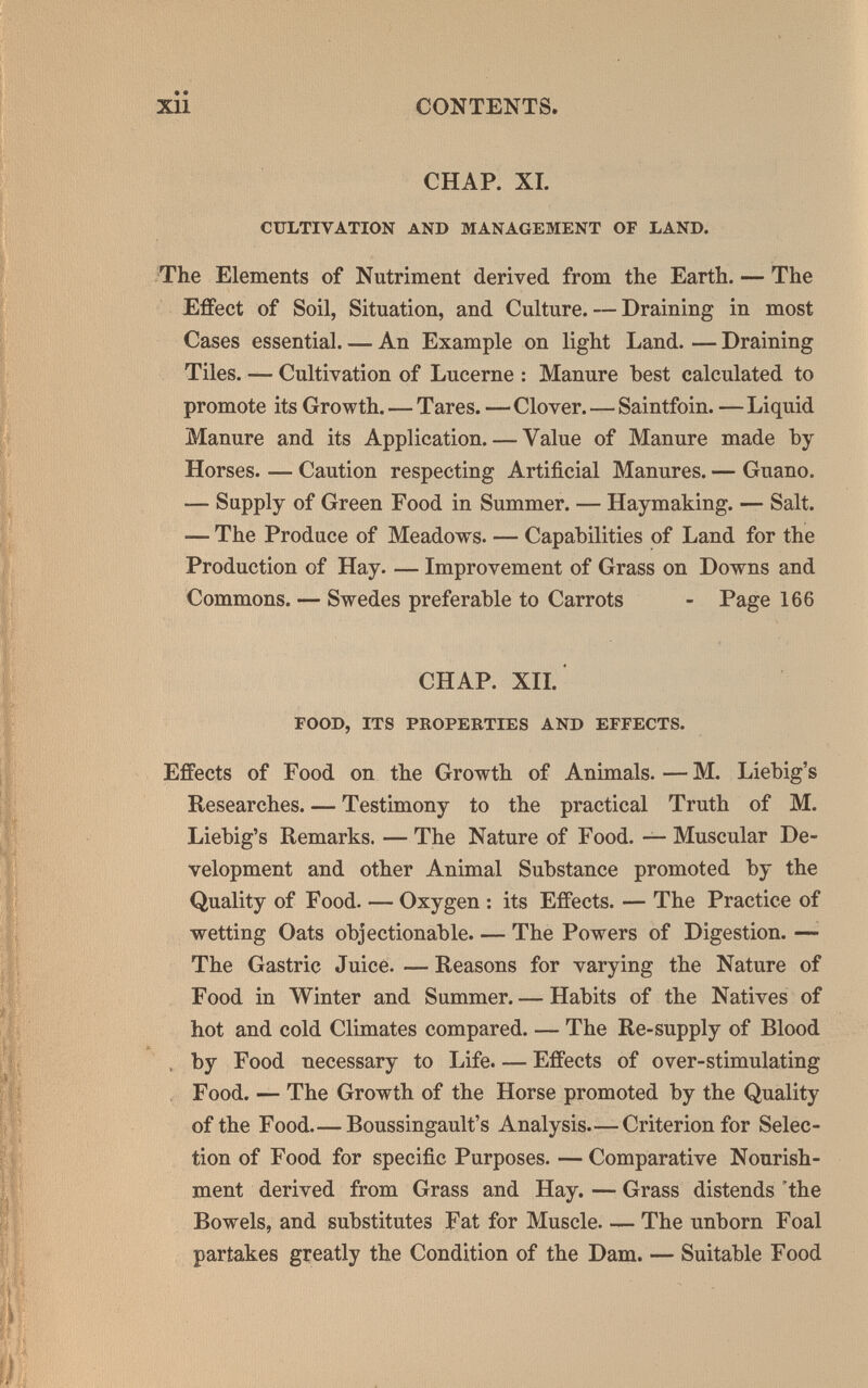 Xll CONTENTS. CHAP. XL CULTIVATION AND MANAGEMENT OF LAND. The Elements of Nutriment derived from the Earth. — The Effect of Soil, Situation, and Culture. — Draining in most Cases essential An Example on light Land. — Draining Tiles. — Cultivation of Lucerne : Manure best calculated to promote its Growth. — Tares. — Clover.—Saintfoin. — Liquid Manure and its Application. — Value of Manure made by- Horses. — Caution respecting Artificial Manures. — Guano. — Supply of Green Food in Summer. — Haymaking. — Salt. — The Produce of Meadows. — Capabilities of Land for the Production of Hay. — Improvement of Grass on Downs and Commons. — Swedes preferable to Carrots - Page 166 CHAP. XIL ' FOOD, ITS PROPERTIES AND EFFECTS. Effects of Food on the Growth of Animals. — M. Liebig's Researches. — Testimony to the practical Truth of M. Liebig's Remarks. — The Nature of Food. — Muscular De¬ velopment and other Animal Substance promoted by the Quality of Food. — Oxygen : its Effects. — The Practice of wetting Oats objectionable. — The Powers of Digestion. — The Gastric Juice. — Reasons for varying the Nature of Food in Winter and Summer. — Habits of the Natives of hot and cold Climates compared. — The Re-supply of Blood A , by Food necessary to Life. — Effects of over-stimulating , Food. — The Growth of the Horse promoted by the Quality of the Food Boussingault's Analysis.— Criterion for Selec¬ tion of Food for specific Purposes. — Comparative Nourish¬ ment derived from Grass and Hay. — Grass distends 'the Bowels, and substitutes Fat for Muscle The unborn Foal partakes greatly the Condition of the Dam. — Suitable Food