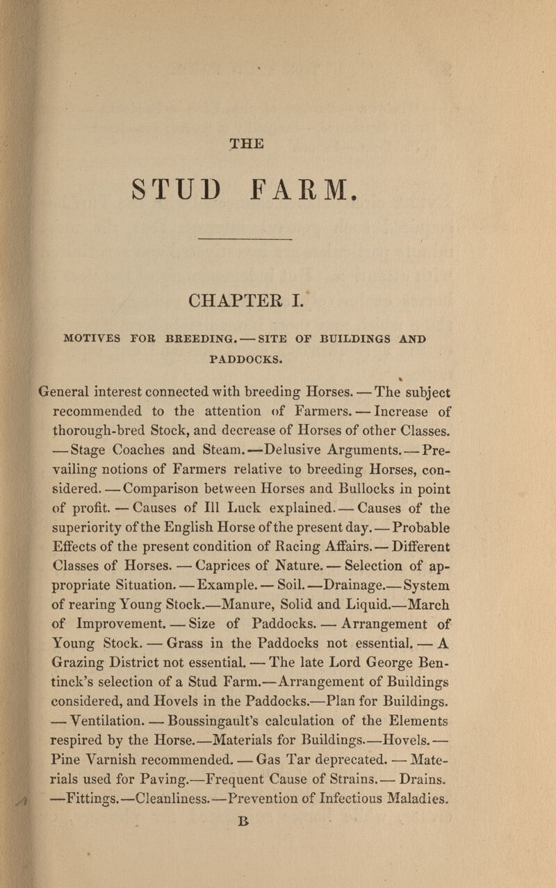 THE STUD FARM. CHAPTER I.' MOTIVES FOR BEEEDING. SITE OF BUILDINGS AND PADDOCKS. % General interest connected with breeding Horses. — The subject recommended to the attention of Farmers. — Increase of thorough-bred Stock, and decrease of Horses of other Classes. — Stage Coaches and Steam.—Delusive Arguments. —Pre¬ vailing notions of Farmers relative to breeding Horses, con¬ sidered. — Comparison between Horses and Bullocks in point of profit.—Causes of 111 Luck explained. — Causes of the superiority of the English Horse of the present day. — Probable Effects of the present condition of Racing Affairs. — Different Classes of Horses. — Caprices of Nature. — Selection of ap¬ propriate Situation. — Example. — Soil. —Drainage.— System of rearing Young Stock.—Manure, Solid and Liquid.—March of Improvement. — Size of Paddocks. — Arrangement of Young Stock. — Grass in the Paddocks not essential, — A Grazing District not essential. — The late Lord George Ben- tinck's selection of a Stud Farm.—Arrangement of Buildings considered, and Hovels in the Paddocks.—Plan for Buildings. — Ventilation Boussingault's calculation of the Elements respired by the Horse.—Materials for Buildings—Hovels.— Pine Varnish recommended. — Gas Tar deprecated. —Mate¬ rials used for Paving.—Frequent Cause of Strains.— Drains. —Fittings.—Cleanliness.—Prevention of Infectious Maladies. В