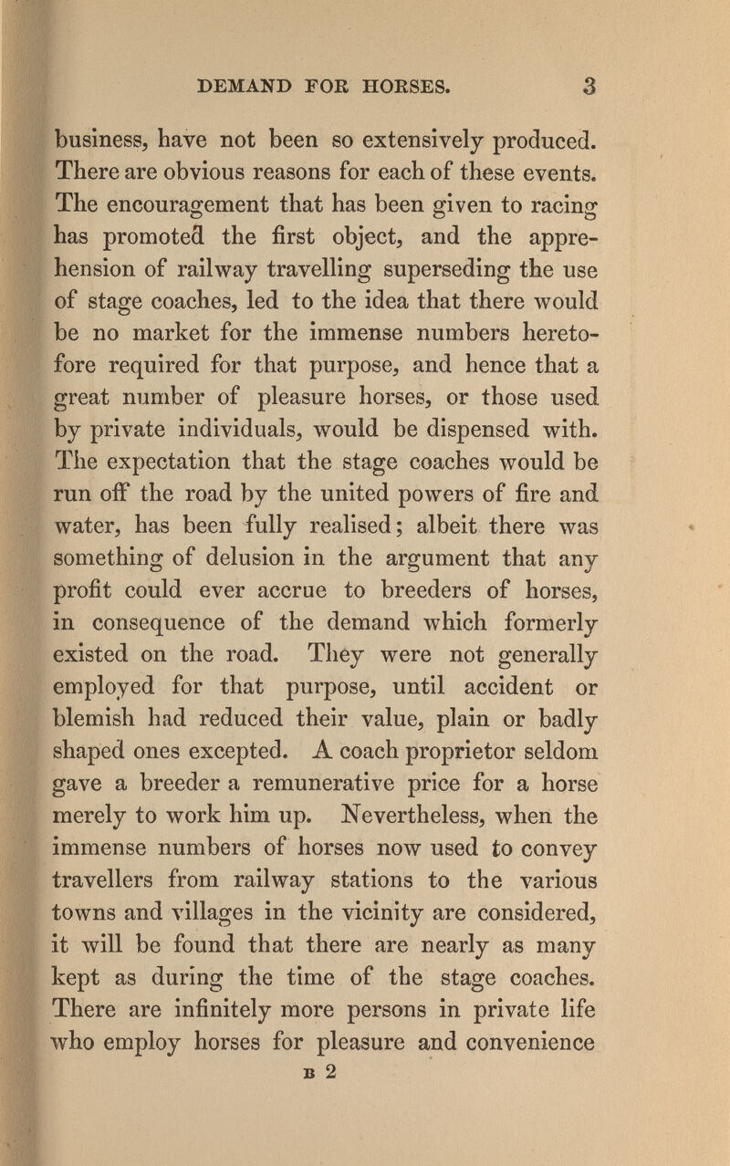 DEMAND FOR HORSES. 3 business, have not been so extensively produced. There are obvious reasons for each of these events. The encouragement that has been given to racing has promoted the first object, and the appre¬ hension of railway travelling superseding the use of stage coaches, led to the idea that there would be no market for the immense numbers hereto¬ fore required for that purpose, and hence that a great number of pleasure horses, or those used by private individuals, would be dispensed with. The expectation that the stage coaches would be run OÍF the road by the united powers of fire and. water, has been iully realised; albeit there was something of delusion in the argument that any profit could ever accrue to breeders of horses, in consequence of the demand which formerly existed on the road. They were not generally employed for that purpose, until accident or blemish had reduced their value, plain or badly shaped ones excepted. A coach proprietor seldom gave a breeder a remunerative price for a horse merely to work him up. Nevertheless, when the immense numbers of horses now used to convey travellers from railway stations to the various towns and villages in the vicinity are considered, it will be found that there are nearly as many kept as during the time of the stage coaches. There are infinitely more persons in private life who employ horses for pleasure and convenience