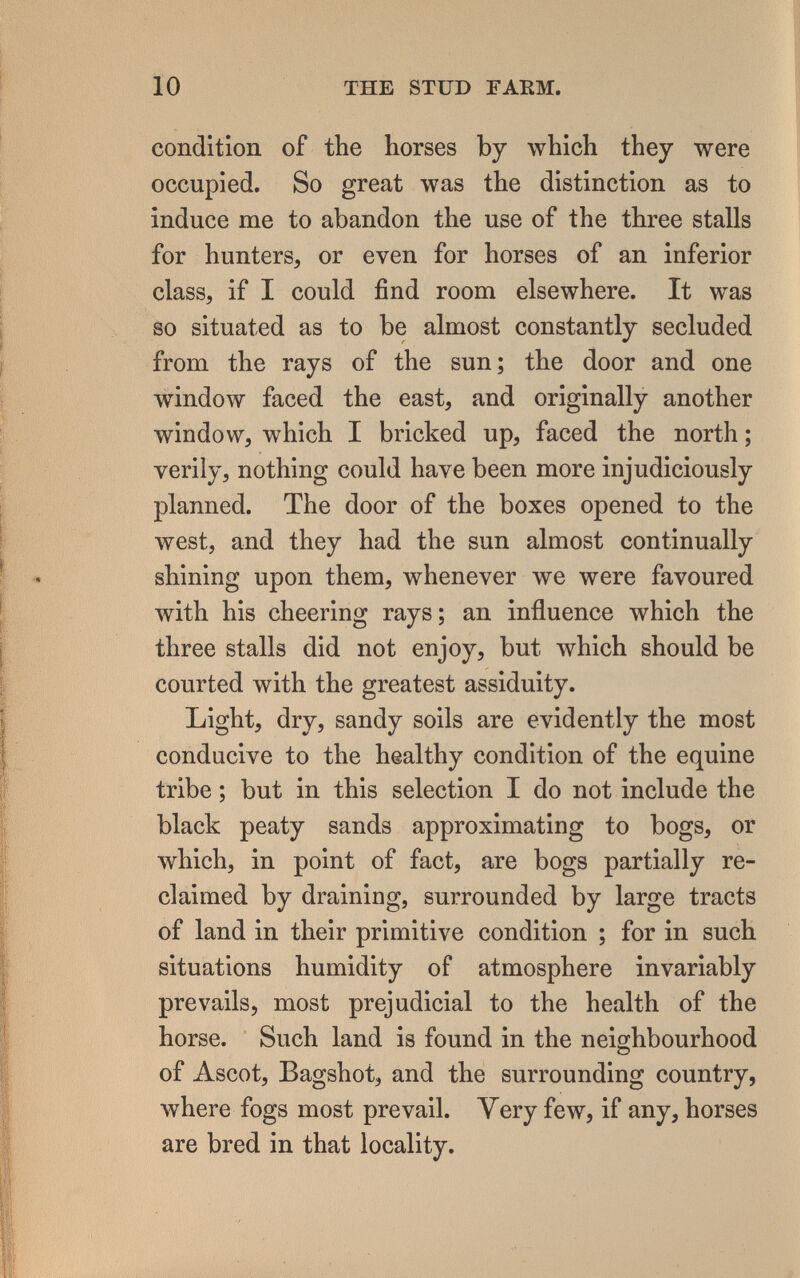 10 THE STUD ГАЕМ. condition of the horses by which they were occupied. So great was the distinction as to induce me to abandon the use of the three stalls for hunters, or even for horses of an inferior class, if I could find room elsewhere. It was so situated as to be almost constantly secluded from the rays of the sun; the door and one window faced the east, and originally another window, which I bricked up, faced the north ; verily, nothing could have been more injudiciously planned. The door of the boxes opened to the west, and they had the sun almost continually shining upon them, whenever we were favoured with his cheering rays; an influence which the three stalls did not enjoy, but which should be courted with the greatest assiduity. Light, dry, sandy soils are evidently the most conducive to the healthy condition of the equine tribe ; but in this selection I do not include the black peaty sands approximating to bogs, or which, in point of fact, are bogs partially re¬ claimed by draining, surrounded by large tracts of land in their primitive condition ; for in such situations humidity of atmosphere invariably prevails, most prejudicial to the health of the horse. Such land is found in the neighbourhood of Ascot, Bagshot, and the surrounding country, where fogs most prevail. Very few, if any, horses are bred in that locality.