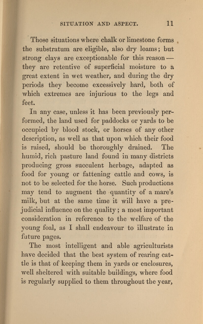 I t SITUATION AND ASPECT. 11 Those situations where chalk or limestone forms , the substratum are eligible, also dry loams; but strong clays are exceptionable for this reason — they are retentive of superficial moisture to a great extent in wet weather, and during the dry periods they become excessively hard, both of Avhich extremes are injurious to the legs and feet. In any case, unless it has been previously per¬ formed, the land used for paddocks or yards to be occupied by blood stock, or horses of any other description, as well as that upon which their food is raised, should be thoroughly drained. The humid, rich pasture land found in many districts producing gross succulent herbage, adapted as food for young or fattening cattle and cows, is not to be selected for the horse. Such productions may tend to augment the quantity of a mare's milk, but at the same time it will have a pre¬ judicial influence on the quality ; a most important consideration in reference to the welfare of the young foal, as I shall endeavour to illustrate in future pages. The most intelligent and able agriculturists have decided that the best system of rearing cat¬ tle is that of keeping them in yards or enclosures, well sheltered with suitable buildings, where food is regularly supplied to them throughout the year.