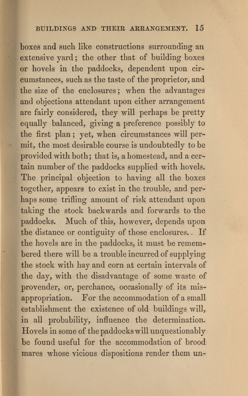 BUILDINGS AND THEIR ARRANGEMENT. 15 boxes and such like constructions surrounding an extensive yard ; the other that of building boxes or hovels in the paddocks, dependent upon cir¬ cumstances, such as the taste of the proprietor, and the size of the enclosures ; when the advantages and objections attendant upon either arrangement are fairly considered, they will perhaps be pretty equally balanced, giving a preference possibly to the first plan ; yet, when circumstances will per¬ mit, the most desirable course is undoubtedly to be provided with both ; that is, a homestead, and a cer¬ tain number of the paddocks supplied with hovels. The principal objection to having all the boxes together, appears to exist in the trouble, and per¬ haps some trifling amount of risk attendant upon taking the stock backwards and forwards to the paddocks. Much of this, hoлvever, depends upon the distance or contiguity of those enclosures. - If the hovels are in the paddocks, it must be remem¬ bered there will be a trouble incurred of supplying the stock with hay and corn at certain intervals of the day, with the disadvantage of some waste of provender, or, perchance, occasionally of its mis¬ appropriation. F or the accommodation of a small establishment the existence of old buildings will, in all probability, influence the determination. Hovels in some of thepaddocks will unquestionably be found useful for the accommodation of brood mares whose vicious dispositions render them un-