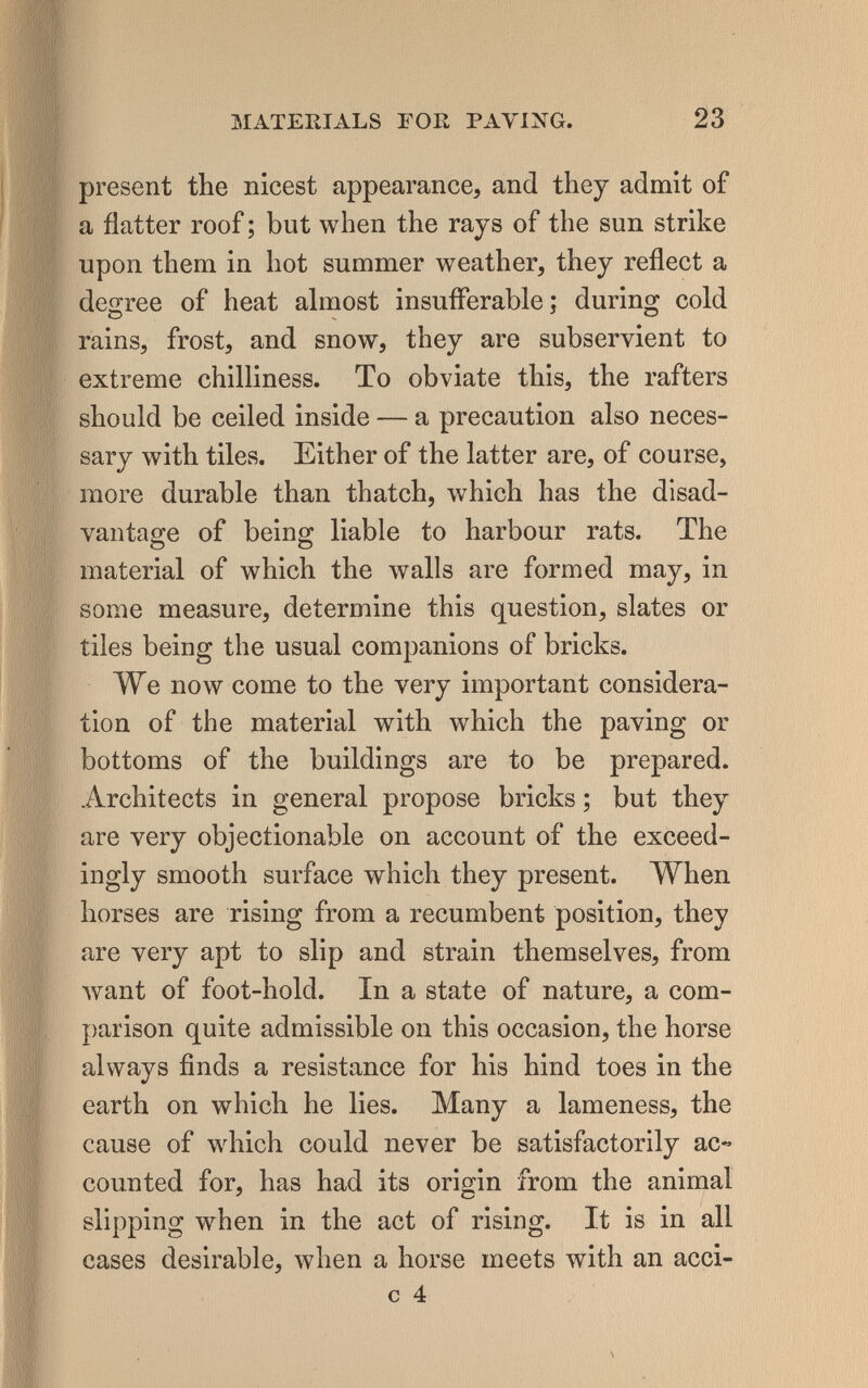 MATERIALS ГОК PAVING. 23 present the nicest appearance, and they admit of a flatter roof ; but when the rays of the sun strike upon them in hot summer weather, they reflect a degree of heat ahnost insufferable; during cold rains, frost, and snow, they are subservient to extreme chilliness. To obviate this, the rafters should be ceiled inside — a precaution also neces¬ sary with tiles. Either of the latter are, of course, more durable than thatch, which has the disad¬ vantage of being liable to harbour rats. The material of which the walls are formed may, in some measure, determine this question, slates or tiles being the usual companions of bricks. We now come to the very important considera¬ tion of the material with which the paving or bottoms of the buildings are to be prepared. Architects in general propose bricks ; but they are very objectionable on account of the exceed¬ ingly smooth surface which they present. When horses are rising from a recumbent position, they are very apt to slip and strain themselves, from want of foot-hold. In a state of nature, a com¬ parison quite admissible on this occasion, the horse always finds a resistance for his hind toes in the earth on which he lies. Many a lameness, the cause of which could never be satisfactorily ac« counted for, has had its origin from the animal slipping when in the act of rising. It is in all cases desirable, when a horse meets with an acci- c 4