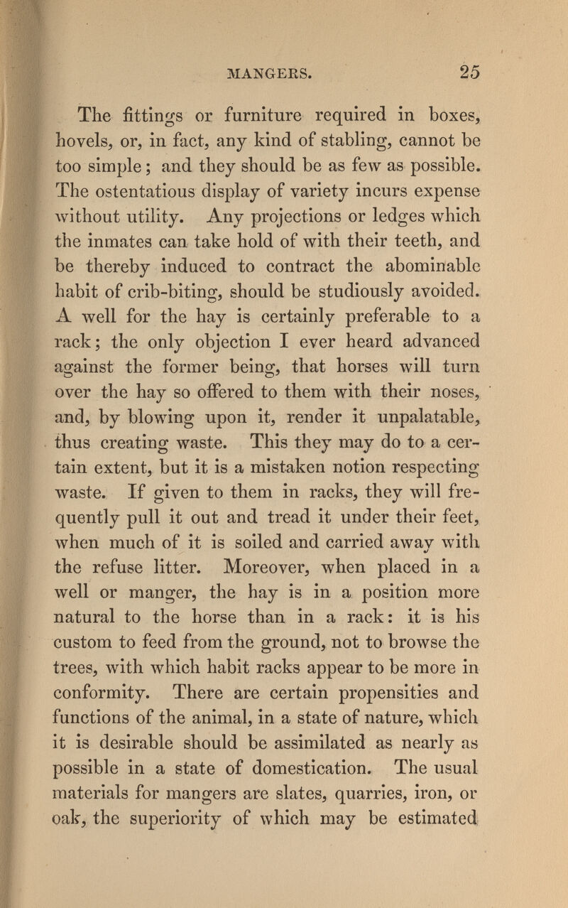 MANGEES. 25 The fittings or furniture required in boxes, hovels, or, in fact, any kind of stabling, cannot be too simple ; and they should be as few as possible. The ostentatious display of variety incurs expense лvithout utility. Any projections or ledges which the inmates can. take hold of with their teeth, and be thereby induced to contract the abominable habit of crib-biting, should be studiously avoided. A well for the hay is certainly preferable to a rack; the only objection I ever heard advanced against the former being, that horses will turn over the hay so offered to them with their noses, and, by blowing upon it, render it unpalatable, thus creating waste. This they may do to a cer¬ tain extent, but it is a mistaken notion respecting waste. If given to them in racks, they will fre¬ quently pull it out and tread it under their feet, when much of it is soiled and carried awav with «/ the refuse litter. Moreover, when placed in a well or manger, the hay is in a position more natural to the horse than in a rack: it is his custom to feed from the ground, not to browse the trees, with Avhich habit racks appear to be more in conformity. There are certain propensities and functions of the animal, in a state of nature, which it is desirable should be assimilated as nearly as possible in a state of domestication. The usual materials for mangers are slates, quarries, iron, or oak, the superiority of which may be estimated