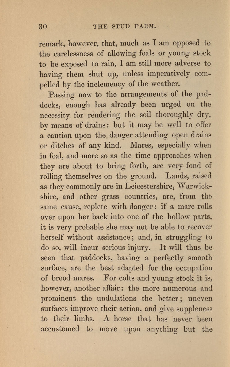 30 THE STüD FARM. remark, however, that, much as I am opposed to the carelessness of allowing foals or young stock to be exposed to rain, I am still more adverse to having them shut up, unless imperatively com¬ pelled by the inclemency of the weather. Passing now to the arrangements of the pad¬ docks, enough has already been urged on the necessity for rendering the soil thoroughly dry, by means of drains : but it may be well to offer a caution upon the danger attending open drains or ditches of any kind. Mares, especially when in foal, and more so as the time approaches when they are about to bring forth, are very fond of rolling themselves on the irround. Lands, raised О О ^ as they commonly are in Leicestershire, ЛУагwick- shire, and other grass countries, are, from the same cause, replete with danger : if a mare rolls over upon her back into one of the hollow parts, it is very probable she may not be able to recover herself without assistance; and, in struggling to do so, will incur serious injury. It will thus be seen that paddocks, having a perfectly smooth surface, are the best adapted for the occupation of brood mares. For colts and young stock it is, however, another affair ; the more numerous and prominent the undulations the better; uneven surfaces improve their action, and give suppleness to their limbs. A horse that has never been accustomed to move upon anything but the