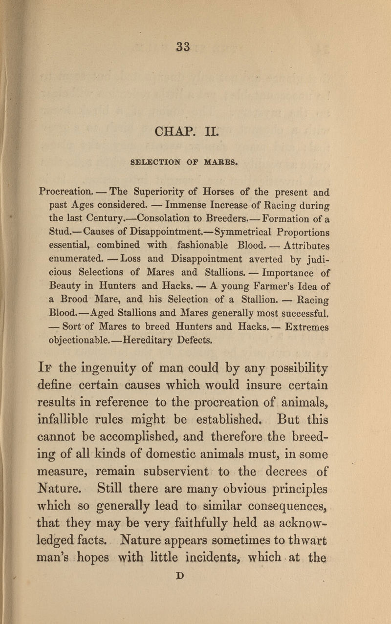 33 CHAP. IL SELECTION OF MARES. Procreation. — The Superiority of Horses of the present and past Ages considered. — Immense Increase of Racing during the last Century.—Consolation to Breeders.—Formation of a Stud.—Causes of Disappointment.—Symmetrical Proportions essential, combined with fashionable Blood Attributes enumerated. —Loss and Disappointment averted by judi¬ cious Selections of Mares and Stallions. — Importance of Beauty in Hunters and Hacks. — A young Farmer's Idea of a Brood Mare, and his Selection of a Stallion. — Racing Blood.—Aged Stallions and Mares generally most successful. — Sort of Mares to breed Hunters and Hacks.— Extremes objectionable. —Hereditary Defects. If the ingenuity of тац could by any possibility define certain causes which would insure certain results in reference to the procreation of animals, infallible rules might be established. But this cannot be accomplished, and therefore the breed¬ ing of all kinds of domestic animals must, in some measure, remain subservient to the decrees of Nature. Still there are many obvious principles which so generally lead to similar consequences, that they may be very faithfully held as acknow¬ ledged facts. Nature appears sometimes to thwart man's hopes with little incidents, which at tha D