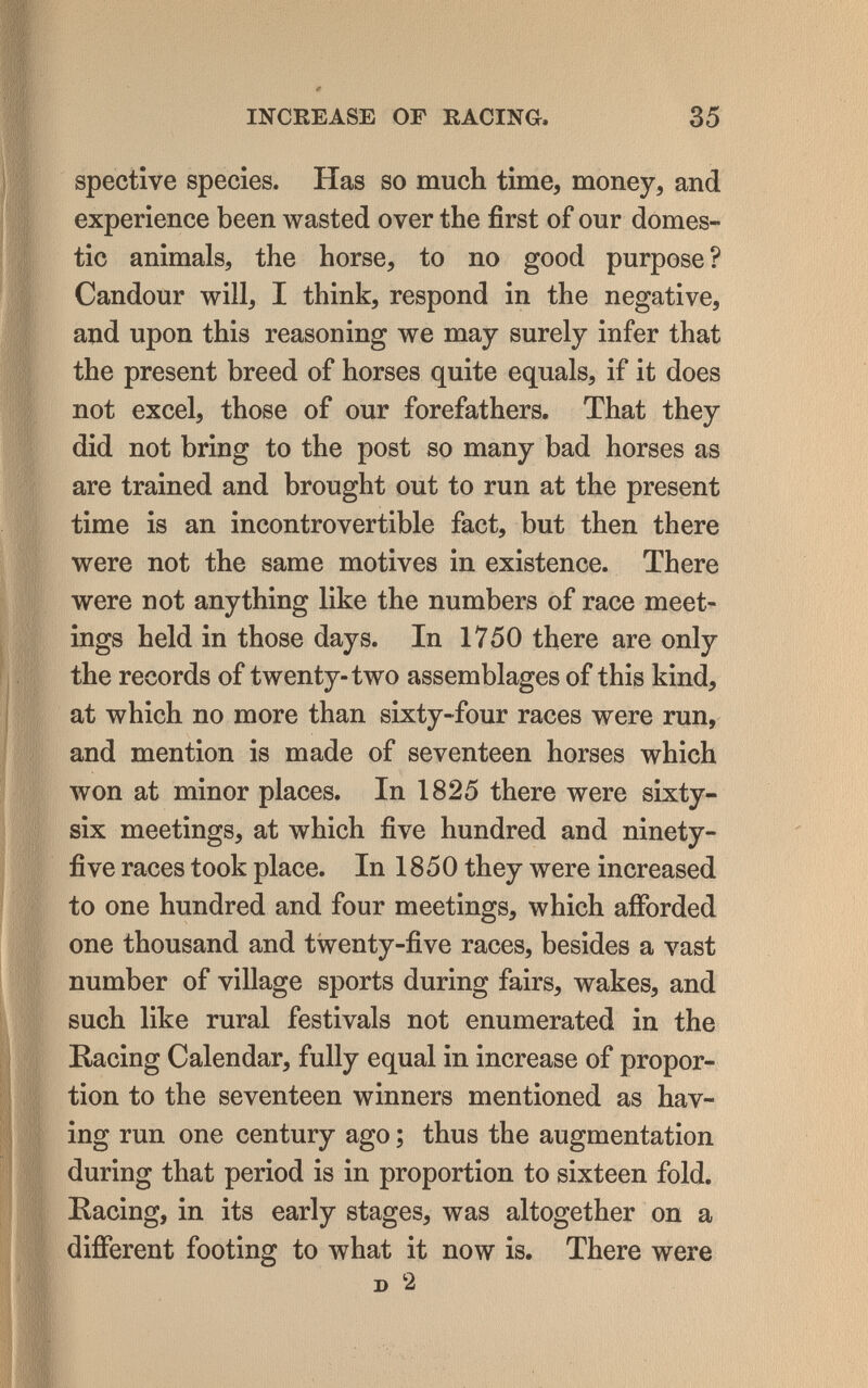 INCREASE OF RACING. 35 spective species. Has so much time, money, and experience been wasted over the first of our domes¬ tic animals, the horse, to no good purpose ? Candour will, I think, respond in the negative, and upon this reasoning we may surely infer that the present breed of horses quite equals, if it does not excel, those of our forefathers. That they did not bring to the post so many bad horses as are trained and brought out to run at the present time is an incontrovertible fact, but then there were not the same motives in existence. There were not anything like the numbers of race meet¬ ings held in those days. In 1750 there are only the records of twenty-two assemblages of this kind, at which no more than sixty-four races were run, and mention is made of seventeen horses which won at minor places. In 1825 there were sixty- six meetings, at which five hundred and ninety- five races took place. In 1850 they were increased to one hundred and four meetings, which afforded one thousand and twenty-five races, besides a vast number of village sports during fairs, wakes, and such like rural festivals not enumerated in the Racing Calendar, fully equal in increase of propor¬ tion to the seventeen winners mentioned as hav¬ ing run one century ago ; thus the augmentation during that period is in proportion to sixteen fold. Eacing, in its early stages, was altogether on a different footing to what it now is. There were D 2