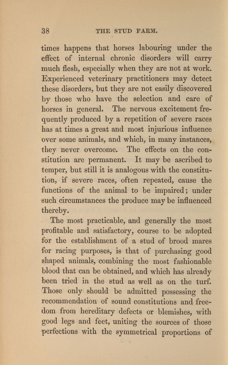 38 THE STUD ГАЕМ. times happens that horses labouring under the effect of internal chronic disorders will carry- much flesh, especially when they are not at work. Experienced veterinary practitioners may detect these disorders, but they are not easily discovered by those who have the selection and care of horses in general. The nervous excitement fre¬ quently produced by a repetition of severe races has at times a great and most injurious influence over some animals, and which, in many instances, they never overcome. The effects on the con¬ stitution are permanent. It may be ascribed to temper, but still it is analogous with the constitu¬ tion, if severe races, often repeated, cause the functions of the animal to be impaired; under such circumstances the produce may be influenced thereby. The most practicable, and generally the most profitable and satisfactory, course to be adopted for the establishment of a stud of brood mares for racing purposes, is that of purchasing good shaped animals, combining the most fashionable blood that can be obtained, and which has already been tried in the stud as well as on the turf. Those only should be admitted possessing the recommendation of sound constitutions and free¬ dom from hereditary defects or blemishes, with good legs and feet, uniting the sources of those perfections with the symmetrical proportions of