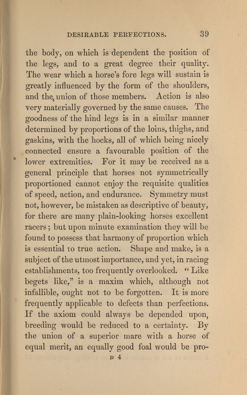 DESIRABLE PERFECTIOîiS. 39 the body, on which is dependent the position of the legs, and to a great degree their quality. The wear which a horse's fore legs will sustain is greatly influenced by the form of the shoulders, and the^ union of those members. Action is also very materially governed by the same causes. The goodness of the hind legs is in a similar manner determined by proportions of the loins, thighs, and gaskins, with the hocks, all of Avhich being nicely connected ensure a favourable position of the lower extremities. For it may be received as a general principle that horses not symmetrically proportioned cannot enjoy the requisite qualities of speed, action, and endurance. Symmetry must not, however, be mistaken as descriptive of beauty, for there are many plain-looking horses excellent racers ; but upon minute examination they will be found to possess that harmony of proportion which is essential to true action. Shape and make, is a subject of the utmost importance, and yet, in racing establishments, too frequently overlooked.  Like begets like, is a maxim which, although not infallible, ought not to be forgotten. It is more frequently applicable to defects than perfections. If the axiom could always be depended upon, breeding would be reduced to a certainty. By the union of a superior mare with a horse of equal merit, an equally good foal would be pro- D 4