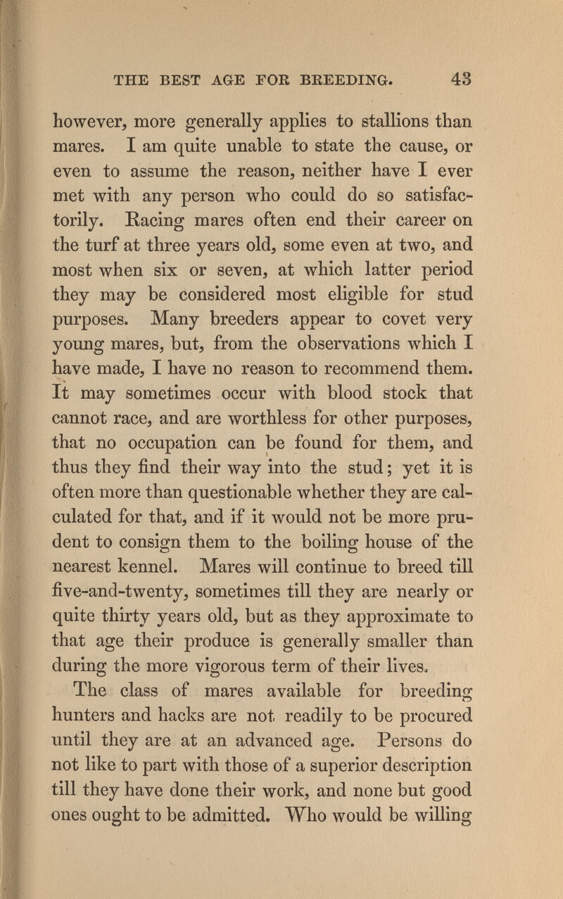 THE BEST AGE FOR BEEEDING. 43 however, more generally applies to stallions than mares. I am quite unable to state the cause, or even to assume the reason, neither have I ever met with any person who could do so satisfac¬ torily. Racing mares often end their career on the turf at three years old, some even at two, and most when six or seven, at which latter period they may be considered most eligible for stud purposes. Many breeders appear to covet very young mares, but, from the observations which I have made, I have no reason to recommend them. It may sometimes occur with blood stock that cannot race, and are worthless for other purposes, that no occupation can be found for them, and thus they find their way into the stud ; yet it is often more than questionable whether they are cal¬ culated for that, and if it would not be more pru¬ dent to consign them to the boiling house of the nearest kennel. Mares will continue to breed till five-and-twenty, sometimes till they are nearly or quite thirty years old, but as they approximate to that age their produce is generally smaller than during the more vigorous term of their lives. The class of mares available for breeding hunters and hacks are not readily to be procured until they are at an advanced age. Persons do not like to part with those of a superior description till they have done their work, and none but good ones ought to be admitted. Who would be willing