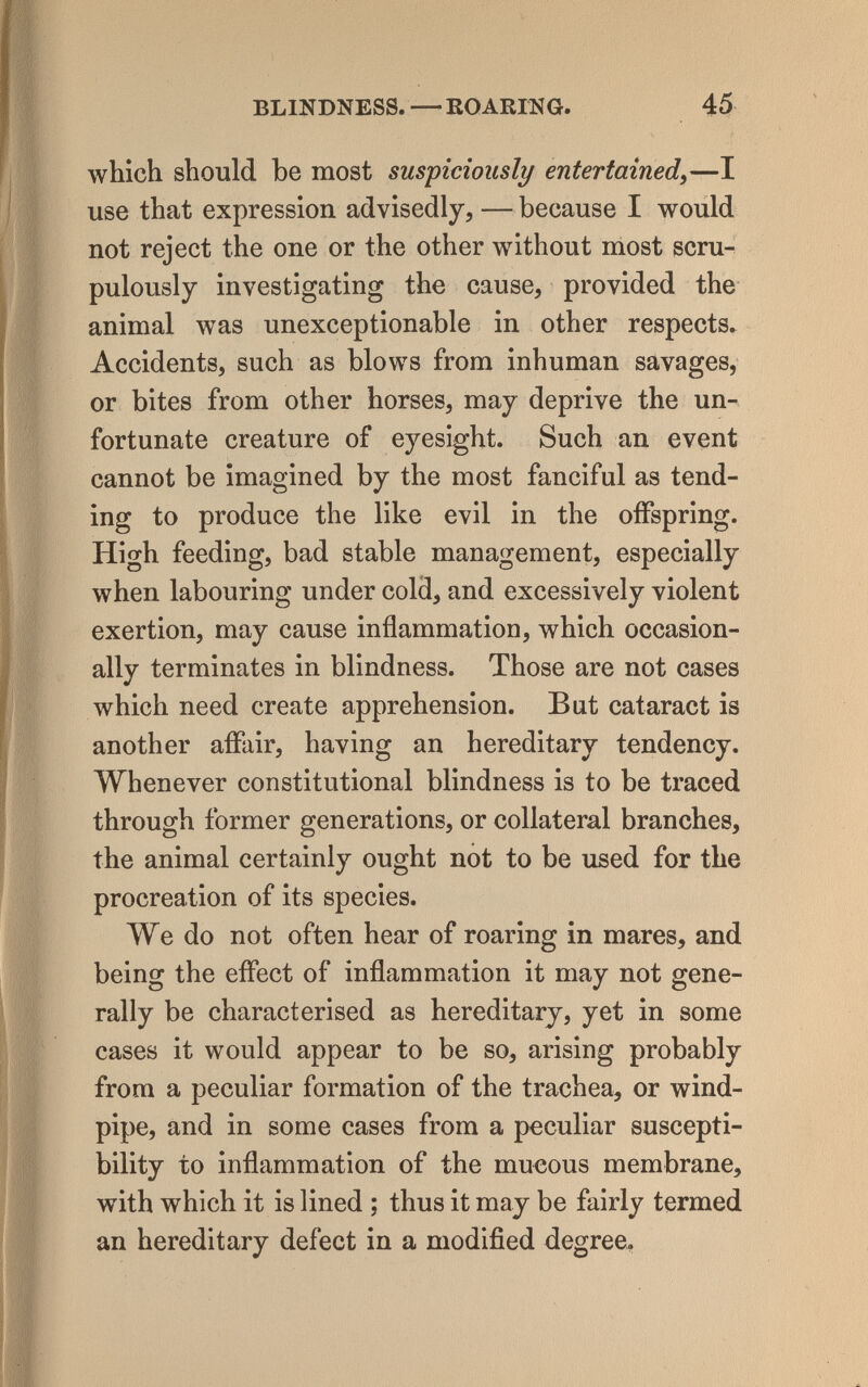 BLINDNESS. —ROARING 45 which should be most suspiciously entertained^—I use that expression advisedly, — because I would not reject the one or the other without most scru¬ pulously investigating the cause, provided the animal was unexceptionable in other respects. Accidents, such as blows from inhuman savages, or bites from other horses, may deprive the un¬ fortunate creature of eyesight. Such an event cannot be imagined by the most fanciful as tend¬ ing to produce the like evil in the offspring. High feeding, bad stable management, especially when labouring under cold, and excessively violent exertion, may cause inflammation, which occasion¬ ally terminates in blindness. Those are not cases which need create apprehension. But cataract is another affair, having an hereditary tendency. Whenever constitutional blindness is to be traced through former generations, or collateral branches, the animal certainly ought not to be used for the procreation of its species. We do not often hear of roaring in mares, and being the effect of inflammation it may not gene¬ rally be characterised as hereditary, yet in some cases it would appear to be so, arising probably from a peculiar formation of the trachea, or wind¬ pipe, and in some cases from a peculiar suscepti¬ bility to inflammation of the mucous membrane, with which it is lined ; thus it may be fairly termed an hereditary defect in a modified degree.