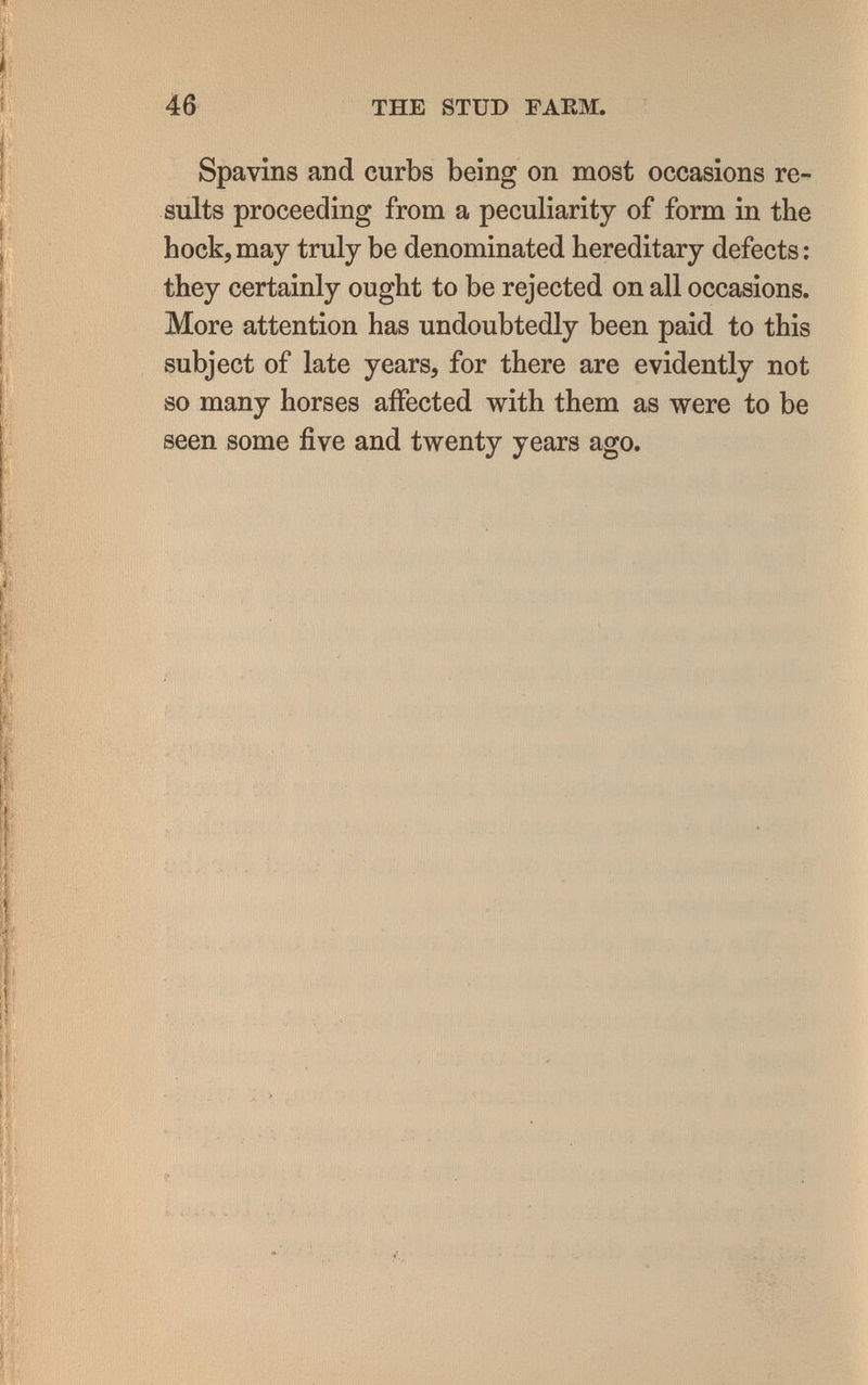 46 THE STUD ГАЕМ. Spavins and curbs being on most occasions re¬ sults proceeding from a peculiarity of form in the hock, may truly be denominated hereditary defects ; they certainly ought to be rejected on all occasions. More attention has undoubtedly been paid to this subject of late years, for there are evidently not so many horses affected with them as were to be seen some five and twenty years ago.