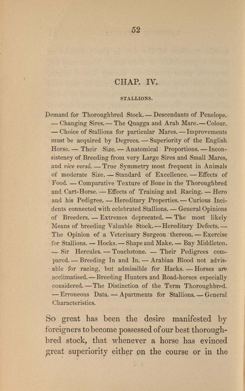 52 CHAP. 1У. STALLIONS. Demand for Thoroughbred Stock. — Descendants of Penelope. — Changing Sires.— The Quagga and Arab Mare. — Colour. ■— Choice of Stallions for particular Mares. — Improvements must be acquired by Degrees. — Superiority of the English Horse. — Their Size. — Anatomical Proportions. — Incon¬ sistency of Breeding from very Large Sires and Small Mares, and vice versa. — True Symmetry most frequent in Animals of moderate Size. — Standard of Excellence. — Effects of Food. — Comparative Texture of Bone in the Thoroughbred and Cart-Horse, — Effects of Training and Racing. — Hero and his Pedigree. — Hereditary Properties. — Curious Inci¬ dents connected with celebrated Stallions. — General Opinions of Breeders. — Extremes deprecated. — The most likely Means of breeding Valuable Stock. — Hereditary Defects.— The Opinion of a Veterinary Surgeon thereon. — Exercise for Stallions. — Hocks.— Shape and Make. — Bay Middleton. — Sir Hercules. — Touchstone. — Their Pedigrees com¬ pared. — Breeding In and In. — Arabian Blood not advis¬ able for racing, but admissible for Hacks. — Horses are acclimatised.—Breeding Hunters and Road-horses especially considered. — The Distinction of the Term Thoroughbred. — Erroneous Data. — Apartments for Stallions. General Characteristics. So great has been the desire manifested by foreigners to become possessed of our best thorough¬ bred stock, that whenever a horse has evinced great superiority either pn the course or in the