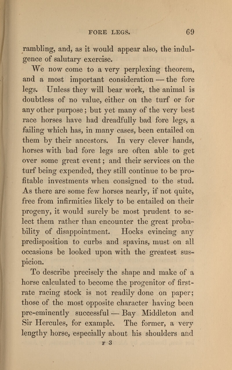 FOKE LEGS. 69 rambling, and, as it would appear also, the indul¬ gence of salutary exercise. We now come to a very perplexing theorem, and a most important consideration — the fore legs. Unless they will bear work, the animal is doubtless of no value, either on the turf or for any other purpose ; but yet many of the very best race horses have had dreadfully bad fore legs, a failing which has, in many cases, been entailed on them by their ancestors. In very clever hands, horses with bad fore legs are often able to get over some great event ; and their services on the turf being expended, they still continue to be pro¬ fitable investments when consigned to the stud. As there are some few horses nearly, if not quite, free from infirmities likely to be entailed on their progeny, it would surely be most prudent to se¬ lect them rather than encounter the great proba¬ bility of disappointment. Hocks evincing any predisposition to curbs and spavins, must on all occasions be looked upon with the greatest sus¬ picion. To describe precisely the shape and make of a horse calculated to become the progenitor of first- rate racing stock is not readily done on paper; those of the most opposite character having been pre-eminently successful — Bay Middleton and Sir Hercules, for example. The former, a very lengthy horse, especially about his shoulders and г 3