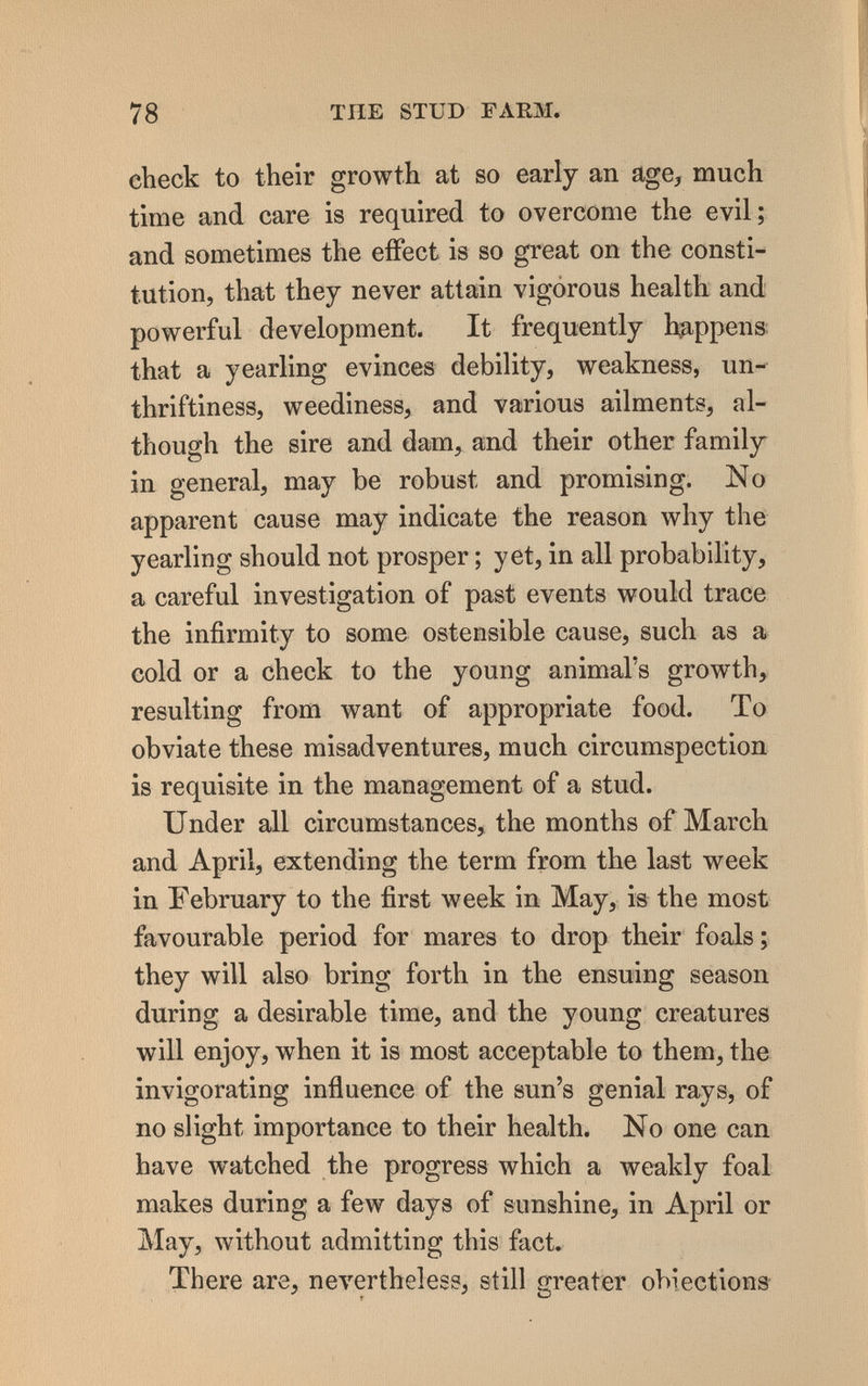 78 TUE STUD FARM, check to their growth at so early an age, much time and care is required to overcome the evil; and sometimes the effect is so great on the consti¬ tution, that they never attain vigorous health and powerful development. It frequently happens that a yearling evinces debility, weakness, un- thriftiness, weediness, and various ailments, al¬ though the sire and dam, and their other family in general, may be robust and promising. No apparent cause may indicate the reason why the yearling should not prosper ; yet, in all probability, a careful investigation of past events would trace the infirmity to some ostensible cause, such as a cold or a check to the young animal's growth, resulting from want of appropriate food. To obviate these misadventures, much circumspection is requisite in the management of a stud. Under all circumstances, the months of March and April, extending the term from the last week in February to the first week in May, is the most favourable period for mares to drop their foals ; they will also bring forth in the ensuing season during a desirable time, and the young creatures will enjoy, when it is most acceptable to them, the invigorating influence of the sun's genial rays, of no slight importance to their health. No one can have watched the progress which a weakly foal makes during a few days of sunshine, in April or May, without admitting this fact. There are, nevertheless, still greater obiections