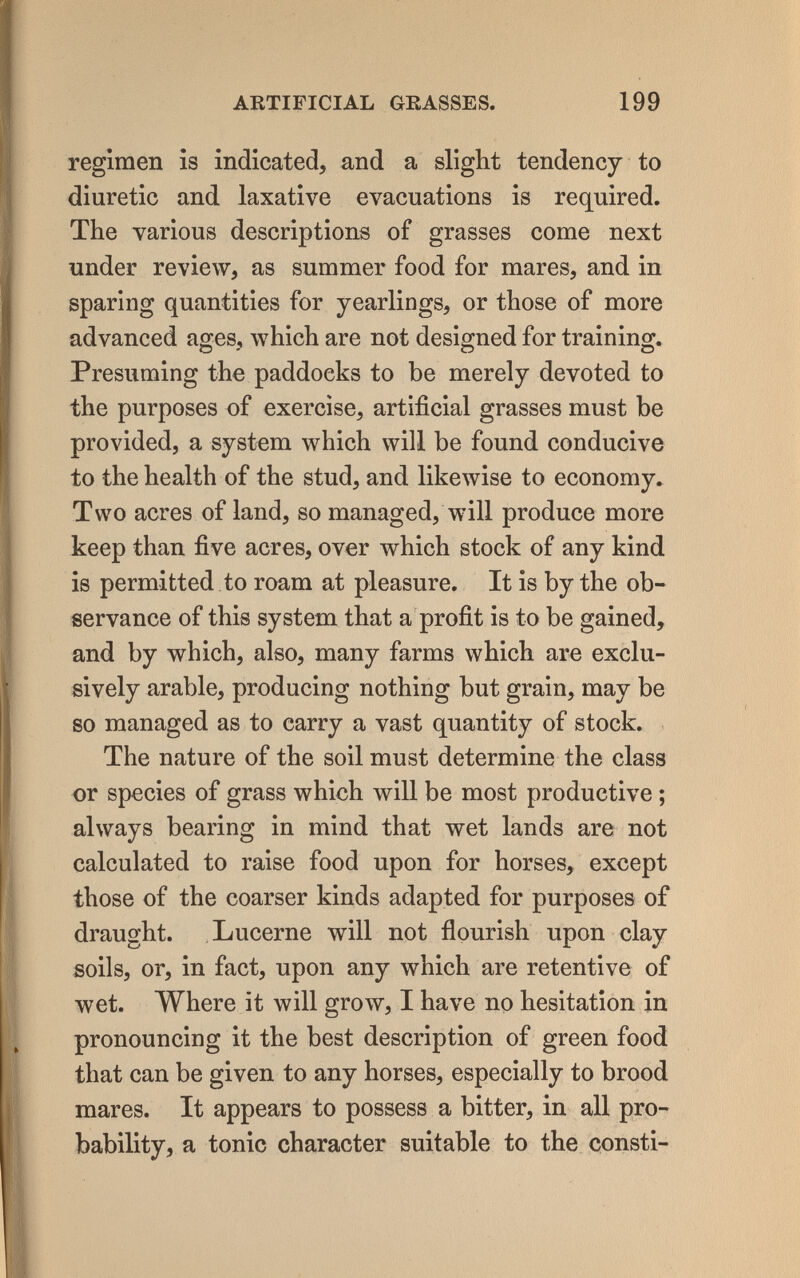 ARTIFICIAL GRASSES. 199 regimen is indicated, and a slight tendency to diuretic and laxative evacuations is required. The various descriptions of grasses come next under review, as summer food for mares, and in sparing quantities for yearlings, or those of more advanced ages, which are not designed for training. Presuming the paddocks to be merely devoted to the purposes of exercise, artificial grasses must be provided, a system which will be found conducive to the health of the stud, and likewise to economy. Two acres of land, so managed, will produce more keep than five acres, over which stock of any kind is permitted to roam at pleasure. It is by the ob¬ servance of this system that a profit is to be gained, and by which, also, many farms which are exclu¬ sively arable, producing nothing but grain, may be so managed as to carry a vast quantity of stock. The nature of the soil must determine the class or species of grass which will be most productive ; always bearing in mind that wet lands are not calculated to raise food upon for horses, except those of the coarser kinds adapted for purposes of draught. Lucerne will not flourish upon clay soils, or, in fact, upon any which are retentive of wet. Where it will grow, I have no hesitation in pronouncing it the best description of green food that can be given to any horses, especially to brood mares. It appears to possess a bitter, in all pro¬ bability, a tonic character suitable to the consti-