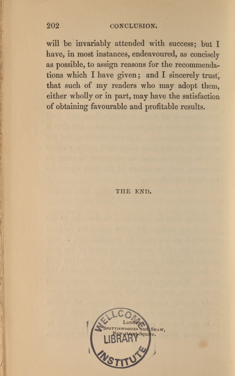 202 CONCLUSION, will be invariably attended with success; but I have, in most instances, endeavoured, as concisely as possible, to assign reasons for the recommenda¬ tions which I have given ; and I sincerely trust, that such of my readers who may adopt them, either wholly or in part, may have the satisfaction of obtaining favourable and profitable results. THE END