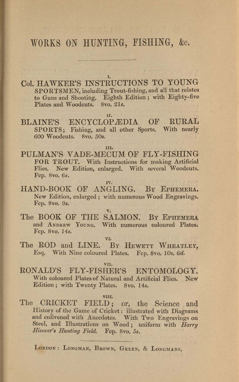 WORKS ON HUNTING, FISHING, &c. Col. HAWKER'S INSTRUCTIONS TO YOUNG SPORTSMEN, including Trout-fishing, and all that relates to Guns and Shooting. Eighth Edition ; with Eighty-five Plates and Woodcuts. 8vo. 21s. BLAINE'S ENCYCLOPAEDIA OF RURAL SPORTS; Fishing, and all other Sports. With nearly 600 Woodcuts. 8vo. 50s. iii. PIJLMAN'S VADE-MECUM OF FLY-FISHING FOR TROUT. With Instructions for making Artificial Flies. New Edition, enlarged. With several Woodcuts. Fcp. 8vo. 6s. iv. HAND-BOOK OF ANGLING. By Ephemera. New Edition, enlarged ; with numerous Wood Engravings. Fcp. Svo. 9s. The BOOK OF THE SALMON. By Ephemera and Andrew Young. With numerous coloured Plates. Fcp. Svo. 14s. vi. The ROD and LINE. By Hewett Wheatley, Esq. With Nine coloured Plates. Fcp. Svo. 10s. 6d. vii. RONALD'S FLY-FISHER'S ENTOMOLOGY. With coloured Plates of Natural and Artificial Flies. New Edition ; with Twenty Plates. Svo. 14s. VIII. The CRICKET FIELD ; or, the Science and History of the Game of Cricket : illustrated with Diagrams and enlivened with Anecdotes. With Two Engravings on Steel, and Illustrations on Wood; uniform with Harry Hieovefs Hunting Field. Fcp. Svo. 5s. London : Longman, Brown, Green, & Longmans.