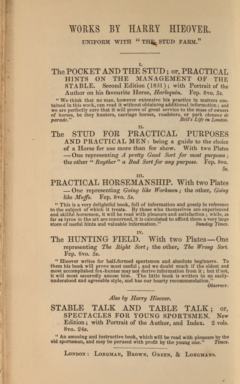 WORKS BY HARRY HIEOVER. UNIFORM WITH TH;^STUD FARM. The POCKET AND THE STUD ; or, PRACTICAL HINTS ON THE MANAGEMENT OF THE STABLE. Second Edition (1851) ; with Portrait of the Author on his favourite Horse, Harlequin, Fcp. 8vo. 5s.  We think that no man, however extensive his practice in matters con¬ tained in this work, can read it without obtaining additional information ; and we are perfectly sure that it will prove of great service to the mass of owners of horses, be they hunters, carriage horses, roadsters, or park chevaux de parade.'' BelVs Life in London. The STUD FOR PRACTICAL PURPOSES AND PRACTICAL MEN : being a guide to the choice of a Horse for use more than for show. With two Plates — One representing A pretty Good Sort for most purposes ; the other  Rayther a Bad Sort for any purpose. Fcp. Svo. 5s. III. PEACTICAL HORSEMANSHIP. With two Plates — One representing Going like Workmen ; the other, Going like Muffs. Fcp. Svo. 5s. *' This is a very delightful book, full of information and gossip in reference to the subject of which it treats. By those who themselves are experienced and skilful horsemen, it will be read with pleasure and satisfaction ; while, as far as tyros in the art are concerned, it is calculated to afford them a very large store of useful hints and valuable information. Sunday Times. The HUNTING FIELD? With two Plates —One representing The Right Sort ¡ the other. The Wrong Sort. Fcp. Svo. 5s.  Hieover writes for half-formed sportsmen and absolute beginners. To them his book will prove most useful ; and we doubt much if the oldest and most accomplished fox-hunter may not derive information from it ; but if not, it will most assuredly amuse him. The little book is written in an easily- understood and agreeable style, and has our hearty recommendation. Observer. Also by Harry Hieover. STABLE TALK AND TABLE TALK; or, SPECTACLES FOR YOUNG SPORTSMEN. New Edition ; with Portrait of the Author, and Index. 2 vols. 8vo. 24s.  An amusing and instructive book, which will be read with pleasure by the old sportsman, and may be perused with profit by the young one. Times. London : Longman, Brown, Green, & Longmans.