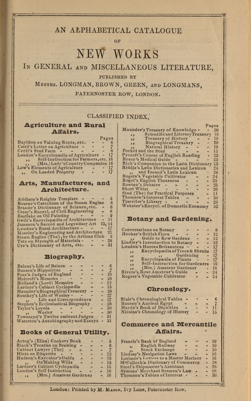 m AN ALPHABETICAL CATALOGUE ~ OF NEW WORKS In GENERAL and MISCELLANEOUS LITERATURE, PUBLISHED BY MESSRS. LONGMAN, BROWN, GREEN, AND LONGMANS, PATERNOSTER ROW, LONDON. CLASSIFIED INDEX.' Ag:riculture and Rural Affairs* Pages Bayldoii on ValuingRents, etc. - - 6 Caird's Letter on Agriculture - - • 7 Cecil's Stud Farm ----- 8 Loudon's Encyclopœdia of Agriculture - 1/ ,, Self-Instruction for Farmers,etc. 16 ,, (Mrs.)Lady'sCountryCompaniou 16 Low's Elements of Agriculture - - 17 ,, On Landed Property - - - 17 Arts, Manufactures, and Architecture. Addison's Knights Templars - - - 5 Bourne's Catechism of the Steam Engine 6 Brande's Dictionary of Science, etc. - 6 Cresv's Encycl. of Civil Engineering - 8 Eastlake on Oil Painting - - . g Gwilt's Encyclopaedia of Architecture - 11 Jameson's Sacred and Legendaiy Art 13, 14 Loudon's Rural Architecture - - - 1/ Moseley's Engineering and Architecture 21 Steam Engine (The) ,by the Artisan Club 5 Tate on Strength of Materials - - - 28 lire's Dictionary of Arts, etc. - - 31 Biog-rapby. Baines's Life of Baines - - - - 6 Bunsen's Hippolytus _ - - . 7 Foss's Judges ot England - - - 10 Holcroft's Memoirs - - - • - 29 Holland's (Lord) Memoirs _ • - - 12 Lardner's Cabinet Cj^clopsedia - - 15 Maunder'sBiographicalTreasuïy - - 20 Southey's Life of Wesley - - - - 27 ,, Life and Correspondence - 27 Stephen's Ecclesiastical Biography - 28 Taylor's Loyola ------ 30 ,, Wesley - - - - -30 Townsend's Twelve eminent Judges - 31 Waterton's Autobiography and Essays - 31 Books of General Utility. Acton's (Eliza) Cookery Book - - 5 Black's Treatise on Brewing - - 6 Cabinet Lawyer (The) - - . . 7 Hints on Etiquette ----- 12 Hudson's Executor's Guide - - - 13 ,, OnTVIaking Wills - - - 13 Lardner's Cabinet Cycloptedia - - 15 Loudon's Self Instruction - - - 16 ,, (Mrs.) Amateur Gardener - 16 Pages Maunder'sTreasury of Knowledge - - 20 ,, Scientificand LiteraryTreasury 19 ,j Treasury of History - - 19 ,, Biographical Treasury - - 20 ,, Natural History - - - 19 Pocket and the Stud - - - - 11 Pycroft's Course of English Reading - 23 Reece's Medical Guide ' - - - - 23 Rich's Companion to the Latin Dictionary 23 R I n W. .J T ^ Ш** Л 2^ 24 24 25 25 26 11 30 29 32 Ridd^'s Latin Dictionaries and Lexicon ,, and Freuiid's Latin Lexicon Rogers's Vegetable Cultivator Roget's English Thesaurus . - - Rowton's Debater - - - - Short Whist - Stud (The) for Practical Purposes Thomson's Interest Tables - . . Traveller's Library - - - - _ Webster'sEncycl. of Dome Stic Economy Botany and Gardening. Conversations on Botany - - - 8 Hooker's British Flora • - - - 12 ,, Guide to Kew Gardens - - 12 Lindley's Introduction to Botany - - 16 Loudon's Hortus Britanniens - - -17 ,, EncyclopaediaofTrees 8f Shrubs 17 „ ,, Gardening - 17 ■ ,, Encyclopaedia of Plants - - 17 ,, Self-Instruction for Gardeners 16 (Mrs.) Amateur Gardener - 16 Rivers's.Rose Amateur's Guide - - 24 Rogers's Vegetable Cultivator - - 24 Clironologry- Blair's Chronological Tables • - - 6 Bunsen's Ancient Egypt - , 7 Haydn's Book of Dignities - - - 11 Nicolas's Chronology of Hi&to»y - - 15 Commerce and IVlercantile Affairs. Francis's Bank of England - - 10 ,, English Railway • - - 10 ,, Stock Exchange - - - 10 Lindsay's Navigation Laws - - - 1С Lorimer's T.ettprs to a Master Mariner - 16 M'CuUoch'jä Dictionary of Commerce - 18 Steel's Shipmaster's Assistant - 28 Symons' Merchant Seamen's Law - - '¿8 Thomson's Tables of Interest - • - 30 Loudon: Printed by m. Mason, Ivy Lane, Paternoster liow.