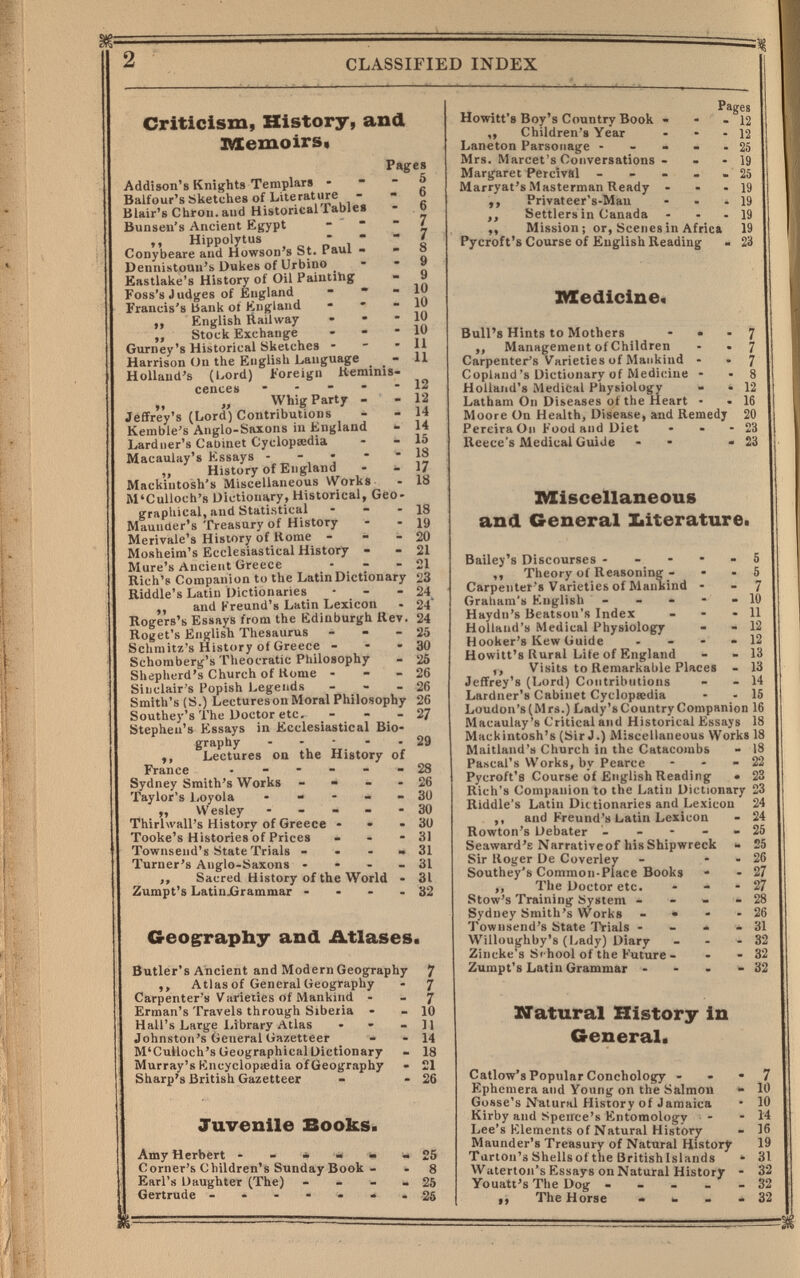 2 CLASSIFIED INDEX Criticism, History, and IVIemoirs« Pages Addison's Knights Templars    f Balfour's Sketches of Literature -   Blair's Chron. and Historical rablef - .0 Bunseu's Ancient Egypt ~  i ,, Hippolytus  ,   ' Conybeare and Howson's St. Paul »  о Dennistouu's Dukes of Urbino . ' * „ Eastlake's History of Oil Paintihg - a Foss's Judges of England -   in Francis's bank of England - ' 'in ,, English Railway - - * ,, Stock Exchange - - - 10 Gurney's Historical Sketches - ' ' „ Harrison (Jn the English Language ^ - H Holland's (bord) Foreign Keminis- cences ----- 12 Whig Party - - 12 Jeffrey's (Lord) Contributions - - 14 Kemble's Anglo-Saxons in England - 14 Lardner's Cabinet Cyclopícdia -  о Macaulay's Kssays • - • •  }2 „ History of England - - 1/ Mackintosh's Miscellaneous VVorks - 18 M'Culloch's Dictionary, Historical, Geo¬ graphical, and Statistical - - - 18 Maunder's Treasury of History - - 19 Merivale's History of Home - - - 20 Mosheim's Ecclesiastical History • - 21 Mure's Ancient Greece - - - 21 Rich's Companion to the Latin Dictionary 23 Riddle's Latin Dictionaries - - - 24 ,, and Kreund's Latin Lexicon - 24 Rogers's Essays from the Edinburgh Rev. 24 Roget's English Thesaurus - - - 25 Schraitz's History of Greece - - 30 Schoraberg's Theocratic Philosophy - 25 Shepherd's Church of Home - - - 26 Sinclair's Popish Legends - - - 26 Smith's (S.) Lectures on Moral Philosophy 26 Southey's The Doctor etc. - - - 27 Stephen's Essays in Ecclesiastical Bio¬ graphy - - - - • 29 ,, Lectures on the History of France • ----- 28 Sydney Smith's Works - - - 26 Taylor's 1/Oyola - - - « - 30 Wesley - - - - - 30 Thirhvall's History of Greece - • »30 Tooke's Histories'of Prices - - - 31 Townsend's State Trials - • - « 31 Turner's Anglo-Saxons • - - - 31 ,, Sacred History of the World - 31 Zumpt's LatinjGrammar - - - - 32 Geog^rapby and Atlases. Butler's Ancient and Modern Geography J ,, Atlas of General Geography - 7 Carpenter's Varieties of Mankind - - 7 Erman's Travels through Siberia - - 10 Hall's Large ХЛЬгагу Atlas • - - II Johnston's General Gazetteer • - 14 M'Culloch's Geographical Dictionary - 18 Murray's Kncyclopiiedia ofGeography - 21 Sharp's British Gazetteer - - 26 Juvenile Sooks. Amy Herbert 25 Corner's Children's Sunday Book - . 8 Earl's Daughter (The) - - - - 25 Gertrude 26 Howitt's Boy's Country Book - ,, Children's Year Laneton Parsonage • - • . Mrs. Marcet's Conversations - - Margaret Percival - - ■ , Marryat's Masterman Ready - ,, Privateer's-Man ,, Settlers in Canada ,, Mission; or, Scenes in Africa Pycroft's Course of English Reading IMCedicine« Bull's Hints to Mothers - • „ Management of Children Carpenter's Varieties of Mankind - Copland's Dictionary of Medicine • Holland's Medical Physiology - Latham On Diseases of the Heart • Moore On Health, Disease, and Remedy Pereira On Food and Diet Reece's Medical Guide Pages 12 12 25 19 25 19 19 19 19 23 7 7 7 8 12 16 20 23 23 IVIiseellaneous and General biterature. Bailey's Discourses ----- 5 ,, Theory of Reasoning - • - 5 Carpenter's Varieties of Manbind - - 7 Graliam's English - - - - » 10 Haydn's Beatson's Index - - - 11 Holland's Medical Physiology - - 12 Hooker's Kew Guide - - - » 12 Howitt's Rural Lite of England - - 13 ,, Visits to Remarkable Places - 13 Jeffrey's (Lord) Contributions - - 14 Lardner's Cabinet Cyclopeedia - - 15 Loudon's(Mrs.) Lady'sCountry Companion 16 Macaulay's Critical and Historical Essays 18 Mackintosh's (Sir J.) Miscellaneous Works 18 Maitland's Church in the Catacombs - 18 Pascal's VVorks, by Pearce - - - 22 Pycroft's Course of English Reading • 23 Rich's Companion to the Latin Dictionary 23 Riddle's Latin Dictionaries and Lexicon 24 ,, and Freund's Latin Lexicon - 24 Rowton's Debater - - - - - 25 Seaward's Narrativeof his Shipwreck *• 25 Sir Roger De Coverley - - - 26 Southey's Common-Place Books • - 27 ,, The Doctor etc. - - - 27 Stow's Training System - - » ■ 28 Sydney Smith's Works - • - - 26 Townsend's State Trials - - * * 31 Willoughby's (Lady) Diary . - - 32 Zincke's School of the Future - - - 32 Zumpt's Latin Grammar - - • ^32 natural History in General. Callow's Popular Conchology - . • 7 Ephemera and Young on the Salmon •- 10 Gosse's Natural History of Jamaica * 10 Kirby and Speirce's Entomology - - 14 Lee's Klements of Natural History - 16 Maunder's Treasury of Natural History 19 Turton'ä Shellsof the Brltishlslands * 31 Waterton's Essays on Natural History - 32 Youatt's The Dog - _ _ _ ■ 32 ,, The Horse . 32
