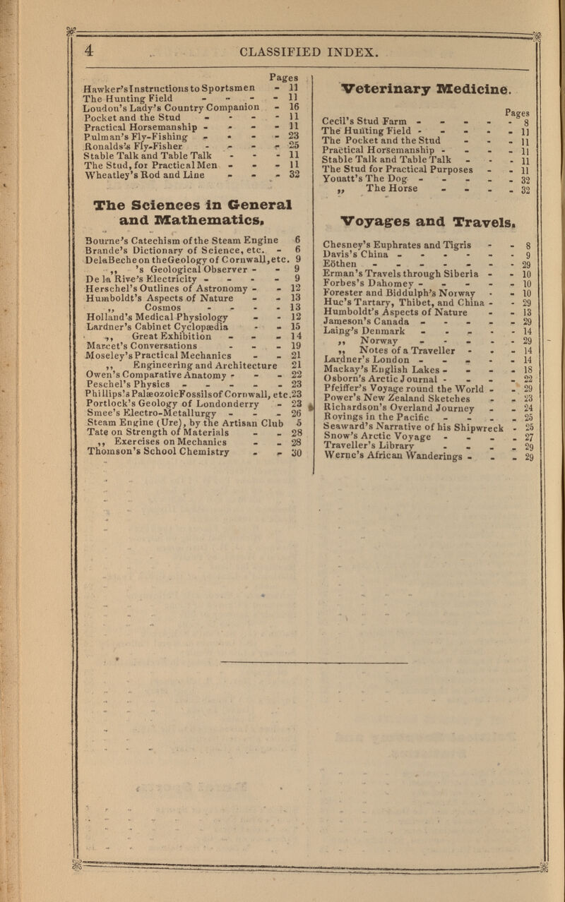 4 CLASSIFIED INDEX. Hawker'slnstmctions to Sportsmen The Hunting Field - - - Loudon's Lady's Country Companion Pocket and the Stud _ . - Practical Horsemanship - . - Pulman's Fly-Fishing - • - Ronalds'^ Fly-Fisher - Stable Talk and Table Talk The Stud,foi PracticalMen - Wheatley's Rod aud Line Pages - 11 - 11 - 16 - 11 - И - 23 г 25 - 11 - 11 - 32 The Sciences in General and IVXathematics. Bourne's Catechism of the Steam Engine 6 Brande's Dictionary of Science, etc. - 6 DeleBecheontheGeologyof Cornwall,etc. 9 ,, 's Geological Observer - - 9 De la Rive's Electricity - - - - 9 Herschel's Outlines of Astronomy - - 12 Humboldt's Aspects of Nature - - 13 ,, Cosmos - - - - 13 Holland's Medical Physiology - - 12 Lardner's Cabinet Cyclopaedia - » 15 ,, Great Exhibition - - - 14 Marcet's Conversations - - - 19 Moseley's Practical Mechanics - - 21 ,, Engineering and Architecture 21 Owen's Comparative Anatomy ' - - 22 Peschel's Physics - _ - - - 23 Phi llips'sPalaeozoicFossilsof Cornwall, etc.23 Portiock's Geology of Londonderry - 23 Smee's Electro-Metallurgy - - - 26 Steam Engine (Ure), by the Artisan Club 5 Tate on Strength of Materials - - 28 ,, Exercises on Mechanics - - 28 Thomson's School Chemistry • - 30 Veterinary Medicine. Cecil's Stud Farm - - - The Hunting Field - - The Pocket and the Stud Practical Horsemanship - Stable Talk and Table Talk The Stud for Practical Purposes Youatt's The Dog - - - ,, The Horse Pages • 8 - 1] - 11 - 11 - 11 - 11 - 32 - 32 Voyages and Travels. Chesney's Euphrates and Tigris Davis's China - - - - - Kothen ------ Erman's Travels through Siberia - Forbes's Dahomey - - - - Forester and Biddulph'a Noi way Hue's Tartary, Thibet, and China - Humboldt's Aspects of Nature Jameson's Canada - - - - Laing's Denmark - . - . ,, Norway - - - . ,, Notes of a Traveller Lardner's London . . - • Mackay's English Lakes - . - Osborn's Arctic Journal - - - Pfeiffer's Voyage round the World - Power's New Zealand Sketches Richardson's Overland Journey Rovings in the Pacific - _ . Seaward's Narrative of his Shipwreck Snow's Arctic Voyage - - _ Traveller's Library ... Wernc's African Wanderings -