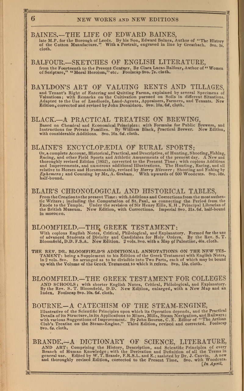 6 NEW WORKS AND NEW EDITIONS BAINES.—THE LIFE OF EDWARD BAINES, late M.P. for the Borough of Leeds. By his Son, Edward Baines, Author of The History of the Cotton Manufacture. With a Portrait, engraved in line by Greatbaeh. 8vo. 9s. cloth. BALFOUR.—SKETCHES OF ENGLISH LITERATURE, from the Fourteenth to the Present Century. By Clara Lucas Balfour, Author of Women of Seripture, M«ral Heroism,'' etc. Foolscap 8vo. 7»- cloth. BAYLBON'S ART OF VALUING RENTS AND TILLAGES, and Tenant's Right of Entering and Quitting Farms, explained by several Specimens of Valuations; with Remarks on the Cultivation pursued on Soils in different Situations. Adapted to the Use of Landlords, Laud-Agents, Appraisers, Farmers, and Tenants. New Edition,, corrected and revised by John Donaldsoa. 8т&. 10«. 6d, cluth. BLACK.—A PRACTICAL TREATISE ON BREWING, Based on Chemical and Economical Principles : with Formulie for Public Brewers, and | Instructions for Private Families. By William Black, Practical Brewer, New Edition, with considerable Additions. Svo. 10«. 6d. cloth. BLAINE'S ENCYCLOPEDIA OF RURAL SPORTS; Or, a complete Account, Historical, Practical, and Descriptive, of Hunting, Shooting,.Fishing, Racing, and other Field Sports and Athletic Amusements of the present day. A New and thoroughly revised Edition (1852), corrected to the Present Time; Avith copious Additions and Improvements, and numerous additional Illustrations. The Hunting, Racing, and all relative to Horses and Horsemanship, revised by Harry Hieover ; Shooting and Fishing by Ephemera; and Coursing by Mr, A. Graham. With upwards of 600 Woodcuts. 8vo.50<. half-bound. BLAIR'S CHRONOLOGICAL AND HISTORICAL TABLES, From the Creation to the present Time: with Additions and Correctionsfrom the mostauthen- tic Writers ; including the Computation of St. Paul, as connecting the Period from the Exode to the Temple. Under the revision of Sir Henry Ellis, K.H , Principal Librarian of the British Museum. New Edition, with Corrections. Imperial 8vo. 31i. 6íí. half-bound in morocco. BLOOMFIELD.—THi; GREEK TESTAMENT: With copious English Notes, Critical, Philological, and Explanatory. Formed for the use of advanced Students of Divinity and Candidates for Holy Orders. By the Rev. S, T. Bloomfietd, D.D. F.S.A. New Edition. 2 vols. 8vo. with a Map (fi Palestine, 40«. cloth. THE REV. DR. BLOOMFIRLD'S ADMTIONAL ANNOTATIONS ON THE NEW TES¬ TAMENT: being a Supplement to his Edition of the Greek Testament with English Notes, in 2 vols. 8vo. So arranged as to be divisible into Two Parts, each of which may be bound up with, the Volume of the Greek Testament to v^hich it refers. 8vo. lóí. cloth. BLOOMFIELD.—THE GREEK TESTAMENT FOR COLLEGES AND SCHOOLS ; with shorter English Notes, Critical, Philological, and Explanatory. By the Rev. S. T. Bloomfield, D.D. New Edition, enlarged, with a New Map and an Index. Foolscap 8vo. 10«. 6<i. cloth. BOURNE.-A CATECHISM OF THE STEAM-ENGINE, Illustrative of the Scientific Principles upon which its Operation depends, and the Practical Details ofits Structure, in its Applications to Mines, Mills, Steam Navigation, and Railways ; with various Suggestions of Improvement. By John Bourne, C. E. Editor of The Artisan Club's Treatise on the Steam-Engine. Third Edition, revised and corrected. Foolscap 8vo. 6t. cloth. BRANDE.—A DICTIONARY OF SCIENCE, LITERATURE, AND ART: Comprising the History, Description, and Scientific Principles of every 1 Branch of Human Knowle^e ; with the Derivation and Definition of all the Terms in general use. Edjted by W. T. Brande, F.R.S.L. and E.; assisted by Dr. J. Cauvin. Anew and thoroughly revised Edition, corrected to the Present Time. 8vo. with Woodcuts. [/я April.