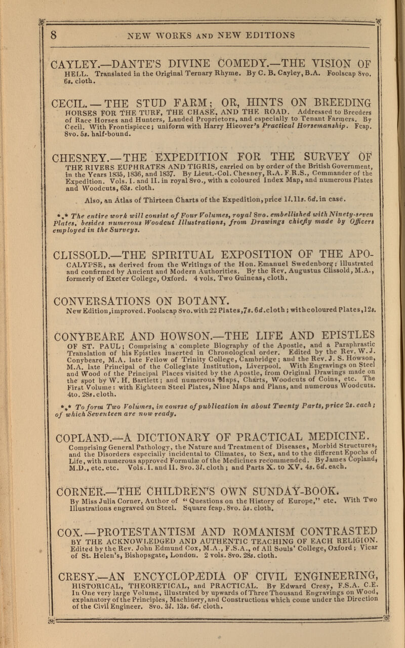 8 NEW WORKS AND NEW EDITIONS CAYLEY.—DANTE'S DIVINE COMEDY.—THE VISION OF HEIX. Translated in the Original Ternary Rhyme. By C. B. Cayley, B.A, Foolscap 8vo. 6«. cloth. CECIL. —THE STUD FARM; OR, HINTS ON BREEDING HORSES FOR THE TURF, THE CHASE, AND THE ROAD. Addressed to Breeders of Race Horses and Hunters, Landed Proprietors, and especially to Tenant Farmers. By Cecil. With Frontispiece; uniform with Harry Hieover's Practical Horsemanship. Fcap. 8vo. 5». half-bound. CHESNEY.—THE EXPEDITION FOR THE SURVEY OF THE RIVERS EUPHRATES AND TIGRIS, carried on by order of the British Government, in the Years 1835, 1836, and 1837. By Lieut.-Col. Chesney, R.A. F.R.S., Commander of the Expedition. Vols. I. and II. in royal 8vo., with a coloured Index Map, and numerous Plates and Woodcuts, 63«. cloth. Also, an Átlas of Thirteen Charts of the Expedition,price 12.11«. 6<f.in casé. *,* The entire work will consist of Four Volumes, royal 8t'o. embellished with Ninetp-seven plates, besides vumerous Woodcut Illustrations, from Drawings chießy made by Officers employed in the Surveys. CLISSOLD.—THE SPIRITUAL EXPOSITION OF THE APO- CALYPSE, as derived from the Writings of the Hon. Emanuel Swedenboriy; illustrated and confirmed by Ancient and Modern Authorities. By the Rev, Augustus Clissold, M.A., formerly of Exeter College, Oxford. 4 vols. Two Guineas, cloth. CONVERSATIONS ON BOTANY. New Edition,improved. Foolscap 8vo.with 22 Plates,7«. 6<i.clotb ; with coloured Plat es, 12«, CONYBEARE AND HOWSON.—THE LIFE AND EPISTLES OF ST. PAUL; Comprising a'complete Biography of the Apostle, and a Paraphrastic Translation of his Epistles inserted in Chronological order. Edited by the Rev. W.J. Conybeare, M.A. late Fellow of Trinity College, Cambridge ; and the Rev. J. S. Howson, M.A. late Principal of the Collegiate Institution, Liverpool. With Engravings on Steel and Wood of the Principal Places visited by the Apostle, from Original Drawings made on the spot by W. H. Bartlett ; and numerous'Maps, Charts, Woodcuts of Coins, etc. The First Volume : with Eighteen Steel Plates, Nine Maps and Plans, and numerous Woodcuts. 4to. 28«.cloth. *** To form Two Volumes, in courte of publication in about Twenty Parts, price 2«. each; of which Seventeen are now ready. COPLAND.—A DICTIONARY OF PRACTICAL MEDICINE. Comprising General Pathology, the Nature and Treatment of Diseases, Morbid Structures, and the Disorders especially incidental to Climates, to Sex, and to the diflferent Epochs of Life, with numerous approved Formula: of the Medicines recommended. ByJames Copland, M.D., etc. etc. Vols. I. and II. Svo. 3/. cloth ; and Parts X. to XV. 4«. 6d. each. CORNER.—THE CHILDREN'S OWN SUNDAY-BOOK. By Miss Julia Corner, Author of •'Questions on the History of Europe, etc. With Two Illustrations engraved on Steel. Square fcap. 8vo. 5«. cloth. COX.—PROTESTANTISM AND ROMANISM CONTRASTED BY THE ACKNOWI,EDGED AND AUTHENTIC TEACHING OF EACH RELIGION. Edited by the Rev. John Edmund Cox, M.A., F.S.A., of All Souls' College, Oxford ; Vicar of St. Helen's, Bishopsgate, London. 2 vols. 8vo. 2ás. cloth. CRESY.—AN ENCYCLOPiEDIA OF CIVIL ENGINEERING, HISTORICAL, THEORETICAL, and PRACTICAL. By Edward Cresy, F.S.A. C.E. In One very large Volume, illustrated by upwards ofThreeThousand Engravings on Wood, explanatory of the Principles, Machinery, and Constructions which come under the Direction of the Civil Engineer. 8vo. 3Í. 13«. 6d. cloth. ^ '
