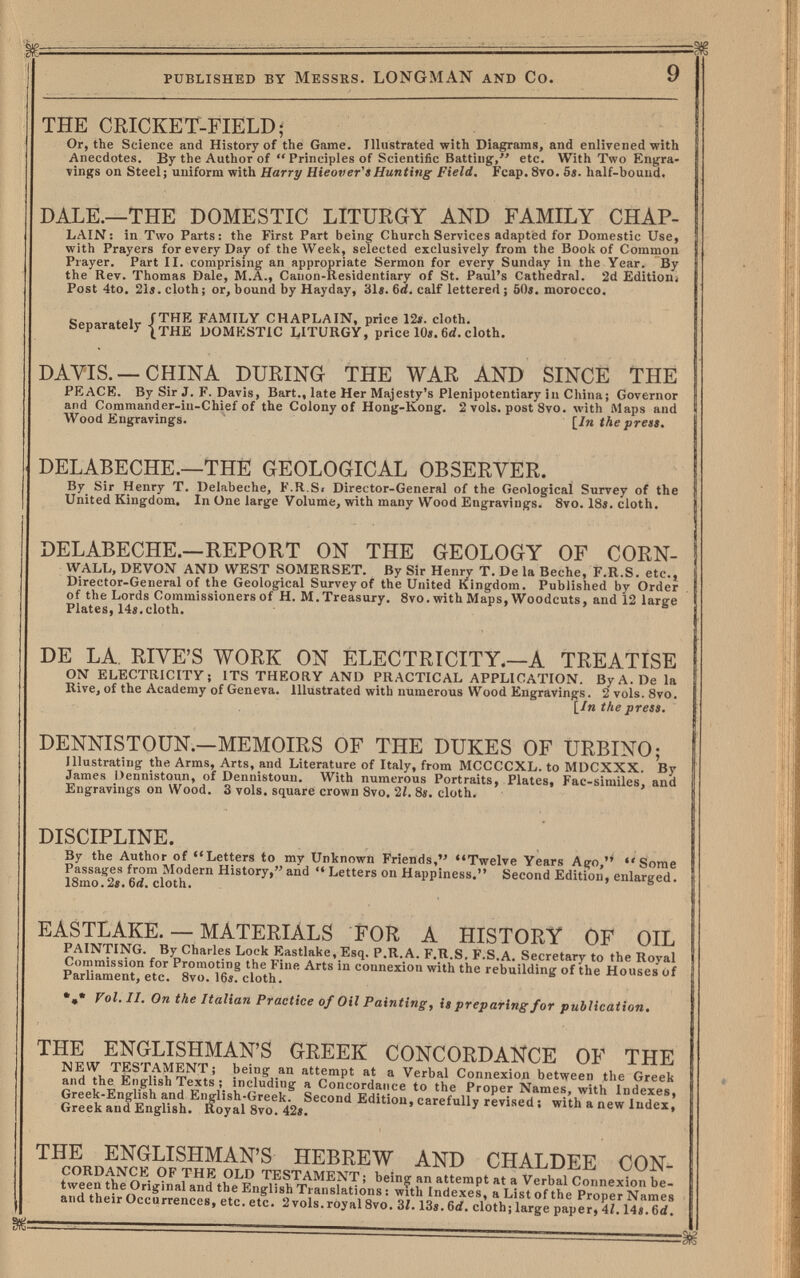 published by Messrs. LONGMAN and Co. 9 THE CRICKET-FIELD; Or, the Science and History of the Game. Illustrated with Diagrams, and enlivened with Anecdotes. By the Author of Principles of Scientific Batting', etc. With Two Engra¬ vings on Steel; uniform with Harry Hi e over's Hunting Field. Fcap. 8vo. 5s. half-bound. DALE.—THE DOMESTIC LITURGY AND FAMILY CHAP- LAIN: in Two Parts: the First Part being Church Services adapted for Domestic Use, with Prayers for every Day of the Week, selected exclusively from the Book of Common Prayer. Part II. comprising an appropriate Sermon for every Sunday in the Year. By the Rev. Thomas Dale, M.A., Canon-Residentiary of St. Paul's Cathedral. 2d EditioBi Post 4to. 21f. cloth; or, bound by Hayday, 31». 6d. calf lettered ; 50i. morocco. „ , , fTHE FAMILY CHAPLAIN, price 12*. cloth. 'cparateiy -j^THE DOMESTIC LITURGY, price 10«. 6d. cloth. DAVIS. —CHINA DURING THE WAR AND SINCE THE PEACE. By Sir J. F. Davis, Bart., late Her Majesty's Plenipotentiary in China; Governor and Commander-in-Chief of the Colony of Hong-Kong. 2 vols, post 8vo. with Maps and Wood Engravings. [^Jn the preas. DELABECHE.—THE GEOLOGICAL OBSERVER. By Sir Henry T. Delabeche, F.R.S< Director-General of the Geological Survey of the United Kingdom, In One large Volume, with many Wood Engravings. 8vo. 18i. cloth. DELABECHE.—REPORT ON THE GEOLOGY OF CORN¬ WALL, DEVON AND WEST SOMERSET. By Sir Henry T. De la Beche, F.R.S. etc.» Director-General of the Geological Survey of the United Kingdom. Published by Order of the Lords Commissioners of H. M. Treasury. 8vo. with Maps, Woodcuts, and 12 large Plates,14s,cloth. DE LA RIVE'S WORK ON ELECTRICITY.—A TREATISE ON ELECTRICITY; ITS THEORY AND PRACTICAL APPLICATION. By A. De la Rive, of the Academy of Geneva. Illustrated with numerous Wood Engravings. 2 vols. 8vo. [in the press. DENNISTOÜN.—MEMOIRS OF THE DUKES OF URBINO; Illustrating the Arms, Arts, and Literature of Italy, from MCCCCXL. to MDCXXX. By James Dennistoun, of Dennistoun. With numerous Portraits, Plates, Fac-similes, and Engravings on Wood. 3 vols, square crown 8vo, 2Í. 8s. cloth. DISCIPLINE. By the Author of Letters to my Unknown Friends, Twelve Years Ago, Some Passages from Modern History, and •« Letters on Happiness. Second Edition, enlarged. 18mo. 2«. 6rf. cloth. EASTLAKE. — MATERIALS FOR A HISTORY OF OIL PAINTING. By Charles Lock Eastlake, Esq. P.R.A. F.R.S, F.S.A. Secretary to the Royal Commission for Promoting the Fine Arts in connexion with the rebuilding of the Houses Of Parliament, etc. 8vo. 16i. cloth. II. On the Italian Practice of Oil Painting j is preparing for publication* THE ENGLISHMAN'S GREEK CONCORDANCE OF THE ' being an attempt at a Verbal Connexion between the Greek and the English Texts ; including a Concordance to the Proper Names, with Indexes. Greek-Engli^sh and English-Greek. Second Edition, carefully revised ; with a new Index. Greek and English. Royal 8vo. 42i. THE ENGLISHMAN'S HEBREW AND CHALDEE CON¬ cordance of the old testament; beinor an attempt at a Verbal Connexion be- 5^? • ^ the English Translations: with Indexes, a List of the Proper Names and their Occurrences, etc. etc. 2 vols, royal 8vo. 3/. Ш. 6rf. cloth; large paper, 4/, 14«. 6rf.