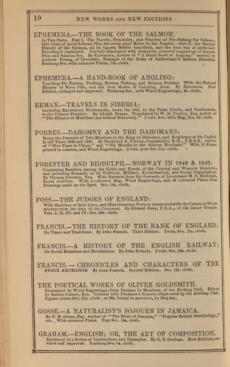 NEW WORKS AND NEW EDITIONS EPHEMERA.—THE BOOK OF THE SALMON. In Two Parts. Part I. The Theory, Principles, and Practice of Fly-Fishing' for Salmon; with Lists of good Salmon Flies for every good River in the Empire.—Part II. the Natural History of the Salmon, all its known Habits described, and the best way of artificially Breeding it explained. Usefully illustrated with numerous coloured engravings of Salmon Flies and Salmon Fry. By Kphemera, Author of  A Hand-Book of Angling; assisted by Andrew Young, of Invershin, Manager of the Duke of Sutherland's Salmon Fisheries. Foolscap 8vo. with coloured Plates, 14». cloth. i EPHEMERA.—A HAND-BOOK OF ANGLING: Teaching Fly Fishing, Trolling, Bottom Fishing, and Salmon Fishing. With the Natural History of River Fish, and the best Modes of Catching them. By Ephemera. New Edition, enlarged and improved. Foolscap Svo. with Wood Engravings, 9«. cloth. ERMAN.—TRAVELS IN SIBERIA: Including Excursions Northwards, down the Obi, to the Polar Circle, and Southwards, to the Chinese Frontier. By Adolph Erman. Translated by W. D. Cooley, Esq. author of The History of Maritime and Inland Discovery. 2 vols. 8vo. with Map, 31«. 6d. cloth. FORBES DAHOMEY AND THE DAHOMANS: Being the Journals of Two Missions to the King of Dahomey, and Residence at his Capital in the Years 1849 and 1850. By Frederick K. Forbes, Commander, R.N., F.R.G.S; Author of  Five Years in China. and Six Months in the African Blockade. With 10 Plates printed in colours, and Wood Engravings. 2 vols, post 8vo. 21 j. cloth. > FORESTER AND BIDDULPH—NORWAY IN 1848 & 1849: Containing Rambles among the Fjelds and Fjords of the Central and Western Districts; and including Remarks on its Political, Military, Ecclesiastical, and Social Organisation. By Thomas Forester, Esq. With Extracts from the Journals of Lieutenant M. S. Biddulph, Royal Artillery. With a coloured Map, Wood Engravings, and 10 coloured Plates from Drawings made on the Spot. 8vo. 18i. cloth. FOSS.—THE JUDGES OF ENGLAND: With Sketches of their Lives, and Miscellaneous Notices connected with theCourts at West¬ minster from the time of the Conquest. By Edward Foss, F.S.A., of the Inner Temple. Vols. I. II. III. and IV. 8vo. 06*. cloth. FRANCIS.—THE HISTORY OF THE BANK OF ENGLAND; Its Times and Traditions. By John Francis. Third Edition. 2 vols. 8vo. 21*. cloth. FRANCIS.—A HISTORY OF THE ENGLISH RAILWAY; Its Social Relations and Revelations. By John Francis, 2 vols. 8vo. 24». cloth. FRANCIS. — CHRONICLES AND CHARACTERS OF THE STOCK EXCHANGE By John Francis. Second Edition. 8vo. 12». cloth. THE POETICAL WORKS OF OLIVER GOLDSMITH. Illustrated by Wood Engravings, from Designs by Members of the Etching Club._ Edited by Bolton Corney, Esq. Uniform with Thomson't Season» illustrated by the Etching Club, Square crown 8vo. 21». cloth ; or 36». bound in morocco, by Hayday. GOSSE.—A NATURALIST'S SOJOURN IN JAMAICA. By p. H. Gosse, Esq. Author of The Birds of Jamaica, Popular British Ornithology, etc. With coloured Plates. Post 8vo. 14». cloth. GRAHAM.—ENGLISH; OR, THE ART OF COMPOSITION. Explained in a Series of Instructions and Examples. By G. F. Graham. New Edition,re¬ vised and improved. Foolscap 8vo. 6». cloth.