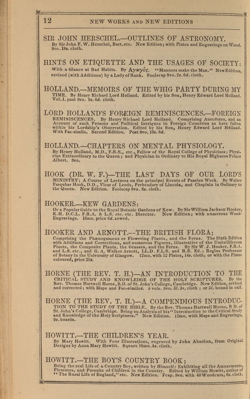 12 NEW WORKS AND NEW EDITIONS SIE JOHN HEBSCHEL.—OUTLINES OF ASTRONOMY. By Sir John F. W. Herschel, Bart. etc. New Edition; with Plates and Engravings on Wood. Svo. 18«. cloth. HINTS ON ETIQUETTE AND THE USAGES OF SOCIETY: With a Glance at Bad Habits. By hyojyoç. Manners make the Man. NewEdition, revised (with Additions) by a Lady of Rank. Foolscap 8vo. 2«. 6d. cloth. HOLLAND.—MEMOIRS OF THE WHIG PARTY DURING MY TIME. By Henry Richard Lord Holland. Edited by his Son, Henry Edward Lord Holland. Vol.1, post Svo. 9e. 6<i. cloth. LORD HOLLAND'S FOREIGN REMINISCENCES.—FOREIGN reminiscences. By Henry Richard Lord Holland. Comprising' Anecdotes, and an Account of such Persons and Political Intrigues in Foreign Countries as have fallen within his Lordship's Observation. Edited by his Son, Henry Edward Lord Hollaad. With Fac-simile. Second Edition. Post 8vo. 10». 6d. HOLLAND.—CHAPTERS ON MENTAL PHYSIOLOGY. By Henry Holland, M.D., F.R.S., etc.. Fellow of the Royal College of Physicians ; Physi¬ cian Extraordinary to the Queen ; and Physician iu Ordinary to His Royal Highness Prince Albert. 8vo. HOOK (DR. W. F.)—THE LAST DAYS OF OUR LORD'S MINISTRY ; A Course of Lectures on the principal Events of Passion Week. By Walter Farquhar Hook, D.D., Vicar of Leeds, Prebendary of Lincoln, and Chaplain in Ordinary to the Queen. NewEdition. Foolscap8vo. 6«. cloth. HOOKER.—KEW GARDENS: Or a Popular Guide to the Royal Botanic Gardens of Kew. By Sir William Jackson Hooker, K.H. D.C.L. F.R.A. & L.S. etc. etc. Director. New Edition; with numerous Wood- Engravings. 16mo. price Crf. sewed. HOOKER AND ARNÒTT.—THE BRITISH FLORA; Comprising the Phaenogamous or Flowering Plants, and the Ferns. The Sixth Edition with Additions and Corrections, and numerous Figures, illustrative of the Umbelliferous Plants, the Composite Plants, the Grasses, and the Ferns. By Sir W. J. Hooker, F.R.A. and L.S. etc., and G. A. Walker Arnott, LL.D.F.L.S. and R.S. Ed.; Regius Professsor of Botany in the University of Glasgow. 12mo. with 12 Plates, 14«. cloth; or with the Plates coloured, price 21i. HORNE (THE REV. T. H.)—AN INTRODUCTION TO THE CRITICAL STUDY AND KNOWLEDGE OF THE HOLY SCRIPTURES, By the Rev. Thomas Hartwell Home,B.D. of St. John's College, Cambridge. New Edition, revised and corrected ; with Maps and Fuc-simileá. 5 vols. 8vo. 3/. 3s. cloth ; or 5Í. bound in calf. HORNE (THE REY. T. H.)-A COMPENDIOUS INTRODUC¬ TION TO THE STUDY OF THE BIBLE. By the Rev. Thomas Hartwell Home, В D. of St. John's College, Cambridge. Being an Analysis of his Introduction to the Critical Study and Knowledge of the Holy Scriptures. New Edition. l2mo. with Maps and Engravings, 9«. boards. HOWITT.—THE CHILDREN'S YEAR. By Mary Howitt. With Four Illustrations, engraved by John Absolon, from Origiílül Designs by Anna Mary Howitt. Square 16mo.5s. cloth. HOWITT.—THE BOY'S COUNTRY BOOK ; Being the real Life of a Country Boy, written by Himself: Exhibiting all the Amusements, Pleasures, and Pursuits of Children in the Country. Edited by William Howitt, author of •'The Rural Life of England,etc. NewEdition. Fcap. 8vo. with 40 Woodcuts, 6s. cloth.