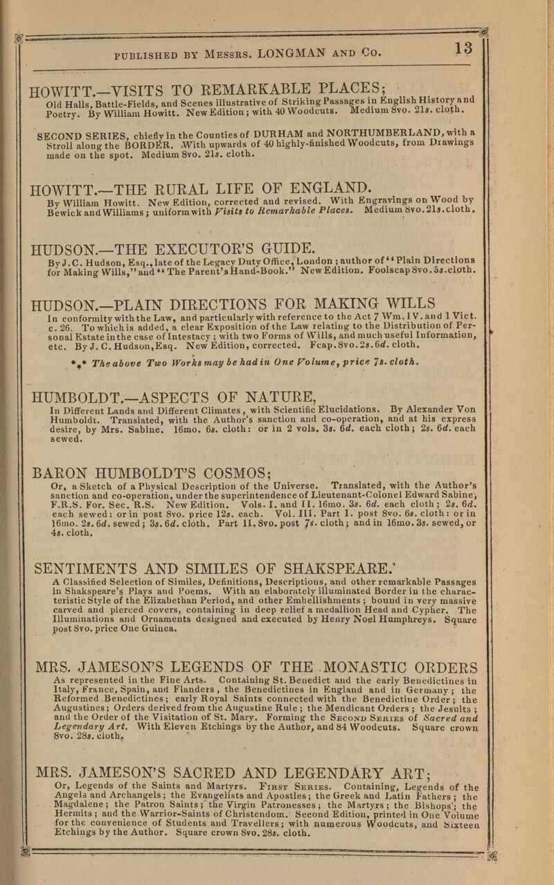 published by Messrs. LONGMAN and Co. 13 HOWITT,—VISITS TO REMARKABLE PLACES; Old Halls, Battle-Fields, and Scenes illustrative of Striking Passages in English History and Poetry. By William Hewitt. New Edition ; with 40 Woodcuts. Medium 8vo. ^Is. cloth. SECOND SERIES, chiefly in the Counties of DURHAM and NORTHUMBERLAND, with a Stroll along the BORDER. .With upwards of 40 highly-finished Woodcuts, from Drawings made on the spot. Medium 8vo. 21«. cloth. HOWITT.—THE RURAL LIFE OF ENGLAND. By William Howitt. New Edition, corrected and revised. With Eng;ravings on Wood by Bewick and Williams ; uniformwith Visits to RetnaTküble Places, Medium Övo.215.cloth. HUDSON.—THE EXECUTOR'S GUIDE. ByJ.C. Hudson, Esq., late of the Legacy Duty Office, Loudon ; author of Plain Directions for Making Wills,and The Parent'sHand-Book. NewEdition. Foolscap8vo.5«.cloth. HUDSON.—PLAIN DIRECTIONS FOR MAKING WILLS In conformity with the Law, and particularly with reference to the Act 7 Wm. IV. and 1 Vict, c. 26. To whichis added, a clear Exposition of the Law relating to the Distribution of Per¬ sonal Estate in the case of Intestacy ; with two Forms of Wills, and much useful Information, ' etc. By J. C. Hudson,Esq. New Edition, corrected. Fcap.8vo.2».6d. cloth. The above Two Works may be had in One Volume, price 7». cloth. HUMBOLDT.—ASPECTS OF NATURE, In Different Lands and Different Climates , with Scientific Elucidations. By Alexander Von Humboldt. Translated, with the Author's sanction and co-operation, and at his express desire, by Mrs. Sabine. I6mo. 6«. cloth: or in 2 vols. 3s. 6d. each cloth; 2s. 6d. each sewed. BARON HUMBOLDT'S COSMOS; Or, a Sketch of a Physical Description of the Universe. Translated, with the Author's sanction and co-operation, under the superintendence of Lieutenant-Colonel Edward Sabine, F.R.S. For. Sec. R.S. NewEdition. Vols. I. and II. 16mo. 3i. (id. each cloth; 2s. 6rf. each sewed : or in post 8vo. price 12». each. Vol. III. Part I. post 8vo. 6». cloth : or in 16mo. 2». 6d. sewed ; 3s. cloth. Part II.Svo. post JTï. cloth; and in 16mo. 3s. sewed, or 4s. cloth. SENTIMENTS AND SIMILES OF SHAKSPEARE.* A Classified Selection of Similes, Definitions, Descriptions, and other remarkable Passages in Shakspeare's Plays and Poems. With an elaborately illuminated Border in the charac¬ teristic Style of the Elizabethan Period, and other Embellishments ; bound in very massive carved and pierced covers, containing in deep relief a medallion Head and Cypher. The Illuminations and Ornaments designed and executed by Henry Noel Humphreys. Square post 8vo. price One Guinea. MRS. JAMESON'S LEGENDS OF THE .MONASTIC ORDERS As represented in the Fine Arts. Containing St. Benedict and the early Benedictines in Italy, France, Spain, and Flanders , the Benedictines in England and in Germany ; the Reformed Benedictines; early Royal Saints connected with the Benedictine Order ; the Augustines; Orders derived from the Augustine Rule ; the Mendicant Orders ; the Jesuits ; and the Order of the Visitation of St. Mary. Forming the Second Series of Sacred and Legendary Art. With Eleven Etchings by the Author, and 84 Woodcuts. Square crown 8vo. 28s. cloth. MRS. JAMESON'S SACRED AND LEGENDARY ART; Or, Legends of the Saints and Martyrs. First Series. Containing, Legends of the Angels and Archangels ; the Evangelists and Apostles ; the Greek and Latin Fathers; the Magdalene; the Patron Saints; the Virgin Patronesses; the Martyrs; the Bishops'; the Hermits ; and the Warrior-Saints of Christendom. Second Edition, printed in One Voiume for the convenience of Students and Travellers; with numerous Woodcuts, and Sixteen Etchings by the Author. Square crown Svo, 28s. cloth.