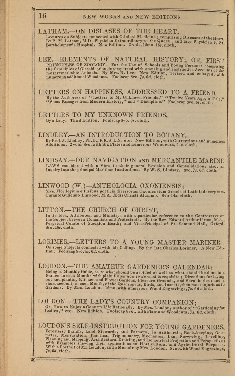 16 NEW WOHKS AND NEW EDITIONS LATHAM.—ON DISEASES OF THE HEART. Lectures on Subjects connected with Clinical Medicine ; comprising Diseases of the Heart By P. M. Latham, M.D. Physician Extraordinary to the Queen ; and late Physician to St' Bartholomew's Hospital. New Edition. 2 vols. 12mo. 16i. cloth. LEE.—ELEMENTS OF NATURAL HISTORY;, OR, FIRST PRINCIPLES OF ZOOLOGY. For the Use of Schools and Young Persons: comprisinir the Principles of Classification, interspersed with amusing and instructive Accounts of the mostremarkable Animals. By Mrs. R.Lee. New Edition, revised and enlarged; with uumerous additional Woodcuts. Foolscap 8vo. 7«. 6íí. cloth. LETTERS ON HAPPINESS, ADDRESSED TO A FRIEND. By the Authoress of  Letters to My Unknown Friends, Twelve Years Ago, a Tale   Some Passages from Modern History, and Discipline. Foolscap 8vo. 6s. cloth. ' LETTERS TO MY UNKNOWN FRIENDS. By a Lady. Third Edition. Foolscap 8vo. 6». cloth. LINDLEY.—AN INTRODUCTION TO BOTANY. By Prof. J. Lindley, Ph.D., F.R.S. L.S. etc. New Edition, with Corrections and numerous Additions. 2 vols. 8vo. with Six Plates and numerous Woodcuts, 24«. cloth. LINDSAY.—OUR NAVIGATION and MERCANTILE MARINE LAWS considered with a View to their general Revision and Consolidation; also, an Inquiry into the principal Maritime Institutions. By W. S. Lindsay. 8vo. Ts. 6rf. cloth. LINWOOD (W.)—ANTHOLOGIA OXONIENSIS; Sive, Florilegium e lusibus poeticis diversorum Oxoniensium Graecis et Latinisdecerptum. Curante Gulielmo Linwood, M.A. £dis Christi Alummo. 8vo.14«. cloth. LITTON—THE CHURCH OF CHRIST, In its Idea, Attributes, and Ministry: with a particular reference to the Controversy on the Subject between Romanists and Protestants. By the Rev. Edward Arthur Litton, M.A., Perpetual Curate of Stockton Heath; and Vice-Principal of St. Edmund Hall, Oxford. Svo. 16«. cloth. LORIMER,—LETTERS TO A YOUNG MASTER MARINER On some Subjects connected with his Calling. By the late Charles Lorimer. A New Edi¬ tion. Foolscap 8vo. 5s. Cd. cloth. LOUDON.—THE AMATEUR GARDENER'S CALENDAR: Being a Monthly Guide, as to what should be avoided as well as what should be done in a Garden in each Month : with plain Rules how to do what is requisite ; Directions for laying out and planting Kitchen and Floлver Gardens, Pleasure Grounds, and Shrubberies ; and a short account, in each Month, of the Quadrupeds, Birds, and Insects,then most injurious to Gardens. By Mrs. Loudon. 16mo. with numerous Wood Engravings,7*« 6d.cloth. LOUDON—THE LADY'S COUNTRY COMPANION; Or, How to Enjoy a Country Life Rationally. By Mrs. Loudon, author of Gardeningfor Ladies, etc. New Edition. Foolscap 8vo., with Plate and Woodcuts, 7*. 6d.cloth. LOUDON'S SELF-INSTRUCTION FOR YOUNG GARDENERS, Foresters, Bailiffs, Land Steлvards, and Farmers; in Arithmetic, Book-keeping, Geo¬ metry, Mensuration, Pj-actical Trigonometry, Mechanics, Land-Surveying, Levelling, Planning and Mapping, Architectural Drawing, and Isometrical Projection and Perspective ; with Examples shewing their applications to Horticultural and Agricultural Purposes. With a Portrait of Mr.Loudon, and aMemoir by Mrs. Loudon. Svo.with WoodEngravings, 7«. Gd. cloth.