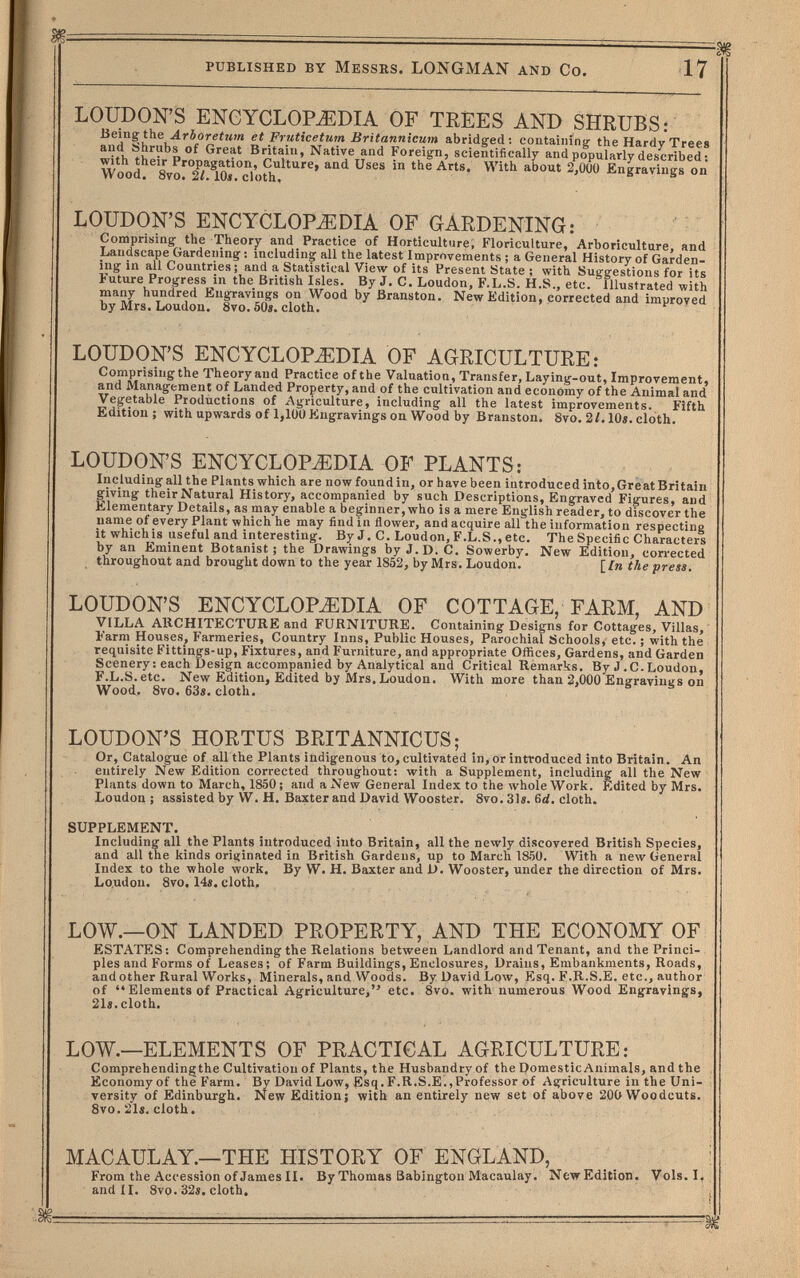 published by Messrs. LONGMAN and Co. 17 LOUDON'S ENGYCLOPiEDIA OF TREES AND SHRUBS: Being the Arboretum et Frutieetum Britannicum abridged : containing the Hardy Trees aud Shrubs of Great Britain, Native and Foreign, scientifically and popularly described : with their Propagation, Culture, and Uses in the Arts. With about 2.00Ü Engravines on Wood. 8vo. 2Л lOî. cloth, ® LOUDON'S ENCYCLOPAEDIA OF GARDENING: Comprising the Theor;^ and Practice of Horticulture, Floriculture, Arboriculture, and Landscape Gardening ; including all the latest Improvements ; a General History of Garden¬ ing in all Countries; and a Statistical View of its Present State ; with Suggestions for its Future Progress in the British Isles. By J. C. Loudon, F.L.S. H.S., etc. ' Illustrated with many hundred Engravings on Wood by Branston. New Edition, corrected and improved by Mrs. Loudon. Svo. 6ÜS, cloth. LOUDON'S ENCYCLOPEDIA OF AGRICULTURE: Comprising the Theory and Practice of the Valuation, Transfer, Laying-out, Improvement, and Management of Landed Property, and of the cultivation and economy of the Animal and Vegetable Productions of Agriculture, including all the latest improvements. Fifth Edition; withupwardsof 1,100 Engravings on Wood by Branston. 8vo. 2/. 10«. cloth. LOUDON'S ENCYCLOPEDIA OF PLANTS: Including all the Plants which are now found in, or have been introduced into. Great Britain giving their Natural History, accompanied by such Descriptions, Engraved Figures, and Elementary Details, as may enable a beginner, who is a mere English reader, to discover the name of every Plant which he may find in flower, and acquire all the information respecting itwhichis useful and interesting. B;^ J. C. Loudon,F.L.S.,etc. The Specific Characters by an Eminent Botanist; the Drawings by J. D. C. Sowerby. New Edition, corrected throughout and brought down to the year 1852, by Mrs. Loudon. [/n the press. LOUDON'S ENCYCLOPEDIA OF COTTAGE, FARM, AND VILLA ARCHITECTURE and FURNITURE. Containing Designs for Cottages, Villas, Farm Houses, Farmeries, Country Inns, Public Houses, Parochial Schools, etc. ; with the requisite Fittings-up, Fixtures, and Furniture, and appropriate Offices, Gardens, and Garden Scenery : each Design accompanied by Analytical and Critical Remarks. By J .C.Loudon, F.L.S.etc. New Edition, Edited by Mrs. Loudon. With more than 2,000 Engravings on Wood. 8vo. 63«. cloth. LOUDON'S HORTUS BRITANNICUS; Or, Catalogue of all the Plants indigenous to, cultivated in, or introduced into Britain. An entirely New Edition corrected throughout: with a Supplement, including all the New Plants down to March, 1850; and a New General Index to the whole Work. Edited by Mrs. Loudon; assisted by W. H. Baxter and David Wooster. 8vo. 31«. 6d, cloth. SUPPLEMENT. Including all the Plants introduced into Britain, all the newly discovered British Species, and all the kinds originated in British Gardens, up to March 1850. With a new General Index to the whole work. By W. H. Baxter and D. Wooster, under the direction of Mrs. Loudon. 8vo. 14«. cloth. LOW.—ON LANDED PROPERTY, AND THE ECONOMY OF ESTATES: Comprehending the Relations between Landlord and Tenant, and the Princi¬ ples and Forms of Leases: of Farm Buildings,Enclosures, Drains, Embankments, Roads, and other Rural Works, Minerals, and Woods. By David Low, Esq. F.R.S.E. etc., author of Eléments of Practical Agriculture, etc. 8vo. with numerous Wood Engravings, 21«.cloth. LOW.—ELEMENTS OF PRACTICAL AGRICULTURE: Comprehending the Cultivation of Plants, the Husbandry of the Domestic Animals, and the Economy of the Farm. By David Low, Esq. F.R.S.E., Professor of Agriculture in the Uni¬ versity of Edinburgh. New Edition; with an entirely new set of above 20O Woodcuts. Svo. 21«. cloth. MAC AUL AY.—THE HISTORY OF ENGLAND, From the Accession of James H. By Thomas Babrngtoxi Macauiay. NewEdition» Vols.I. and II. 8vo. 32i, cloth»
