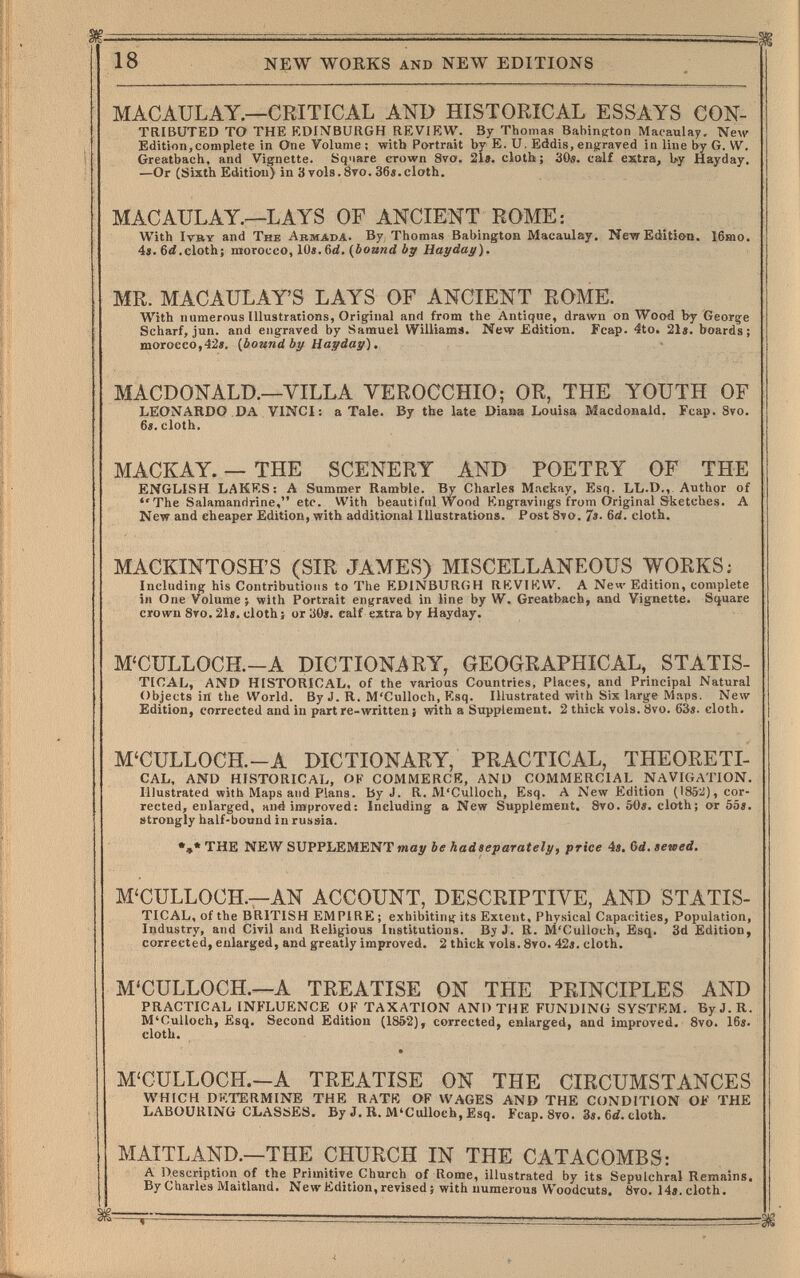 18 NEW WORKS and NEW EDITIONS MACAULAY.—CRITICAL AND HISTORICAL ESSAYS CON¬ tributed TO the kdimburgh review. By Thomas Babington Maoaulay. New Edition,complete in One Volume ; with Portrait by E. u, Eddis, engraved in line by G. W, Greatbach, and Vignette. Square erown 8va. 21e. cloth; 30«. calf estra, by Hayday. —Or (Sixth Edition) in 3 vols. 8ro. 36«.cloth. MACAULAY.—LAYS OF ANCIENT ROME: With ivry and The Abbiada. By Thomas Babington Macaulay, new Edition. 16mo. 4«. 6<i.cloth; morocco, lüj.6(í. (bound Ъу Haydai/). MR. MACAULAYS LAYS OF ANCIENT ROME. With numerous Illustrations, Original and from the Antique, drawn on Wood by George Scharf, jun. and engraved by Samuel Williame. New Edition. Fcap. 4to. 21«. boards; morocco,42«. {bound by Hayday). • MACDONALD.—VILLA VEROCCHIO; OR, THE YOUTH OF LEONARDO DA VINCI: a Tale. By the late Diaa» Louisa Macdonald. Fcap. 8vo. 6s. cloth. MACKAY. — THE SCENERY AND POETRY OF THE ENGLISH LAKES: A Summer Ramble. By Charles Mnekay, Esq. LL.D.,. Author of The Salamanririne, etc. With beautiful Wood Engravings from Original Sketches. A New and cheaper Edition, with additional Illustrations. Post 8vo. 7«. 6d. cloth. MACKINTOSH'S (SIR JAMES) MISCELLANEOUS WORKS: Including his Contributions to The EDINBURGH REVIEW. A Ne4' Edition, complete in One Volume ; with Portrait engraved in line by W. Greatbach, and Vignette. Square crown 8vo. 21». cloth; or 30». calf extra by Hayday. M'CULLOCH.-A DICTIONARY, GEOGRAPHICAL, STATIS¬ TICAL, AND HISTORICAL, of the various Countries, Places, and Principal Natural Objects in the VVorld. By J. R. M'Culloch, Esq. Illustrated with Six large Maps. New Edition, corrected and in part re-written j with a Supplement. 2 thick vols. 8vo. 63». cloth. M'CULLOCH.-A DICTIONARY, PRACTICAL, THEORETI¬ CAL, AND HISTORICAL, OF COMMERCE, AND COMMERCIAL NAVIGATION. Illustrated with Maps and Plans, by J. R. M'Culloch, Esq. A New Edition (1852), cor¬ rected, enlarged, and improved: Including a New Supplement. 8vo. 50». cloth; or 55». strongly half-bound in russia. •,* THE NEW SUPPLEMENT iwey be had separately, price 4». Gd. sewed. M'CULLOCH.—AN ACCOUNT, DESCRIPTIVE, AND STATIS¬ TICAL, of the BRITISH EMPIRE; exhibiting its Extent, Physical Capacities, Population, Industry, and Civil and Religious Institutions. By J. R. M'Culloch, Esq. 3d Edition, corrected, enlarged, and greatly improved. 2 thick vols. 8vo. 42». cloth. M'CULLOCH.—A TREATISE ON THE PRINCIPLES AND PRACTICAL INFLUENCE OK TAXATION AND THE FUNDING SYSTEM. ByJ.R. M'Culloch, Esq. Second Edition (1852), corrected, enlarged, and improved, 8vo. 16». cloth. M'CULLOCH.—A TREATISE ON THE CIRCUMSTANCES WHICH DKTERMINE THE RATfO OF WAGES AND THE CONDITION OK THE LABOURING CliAStiES* Бу J. H, M^Cullocb^ Esq. Fcap.Svo. 3s. cloth. MAITLAND.—THE CHURCH IN THE CATACOMBS: A Description of the Primitive Church of Rome, illustrated by its Sepulchral Remains. By Charles Maitland. New Edition, revised ; with numerous Woodcuts, övo. 14».cloth.