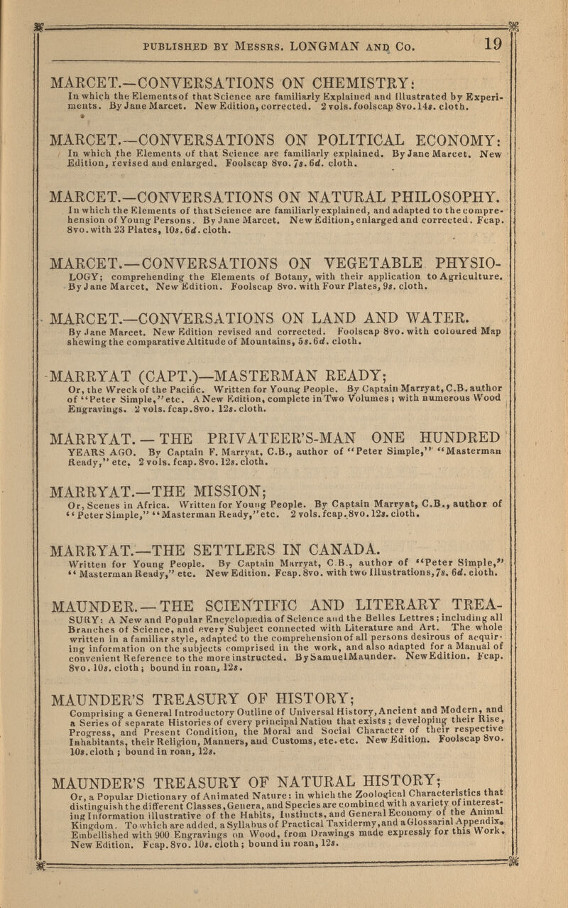 ■ ■ - : —Ж published by Messrs. LONGMAN and Co. 19 MARCET.—CONVERSATIONS ON CHEMISTRY: In which the Elementsof that Science are familiarly Explained and Illustrated by Experi¬ ments, By Jane Marcet. New Edition, corrected. 2 rois, foolscap 8vo. 14«. cloth. MARCET.—CONVERSATIONS ON POLITICAL ECONOMY: i In which the Elements of that Science are familiarly explained. By Jane Marcet. New Edition, revised and enlarged. Foolscap 8vo. 4i.6d. cloth. MARCET.—CONVERSATIONS ON NATURAL PHILOSOPHY. In which the Elements of thatScLence are familiarly explained, and adapted to the compre¬ hension of Youngf Persons. Bv Jane Marcet. New Edition, enlarged and corrected. Fcap. 8vo.with23 Plates, IOä. 6d. cloth. MARCET.—CONVERSATIONS ON VEGETABLE PHYSIO- LOGY; comprehending the Elements of Botany, with their application to Agriculture. By J ane Marcet. New Edition. Foolscap 8vo. with Four Plates, 9». cloth. • MARCET.—CONVERSATIONS ON LAND AND WATER. By Jane Marcet. New Edition revised and corrected. Foolscap 870. with coloured Map shewing the comparativeAltitudeof Mountains, bs.6ä. cloth. -MARRYAT (CAPT.)—MASTERMAN READY; Or, the Wreck of the Pacific. Written for Young People. By Captain Marryat, C.B. author of Peter Simple,etc. A New Edition, complete in Two Volumes ; with numerous Wood Engravings. 2 vols. fcap.8vo. 12». cloth. MARRYAT. —THE PRIVATEER'S-MAN ONE HUNDRED YEARS AGO. By Captain F. Marryat, C.B., author of Peter Simple,' Masterman Äeady, etc. 2 vols. fcap. 8vo. 12«. cloth. MARRYAT.—THE MISSION; Or, Scenes in Africa. Written for Youtig People. By Captain Marryat, C.B., author of  Peter Simple, Masterman Ready,''etc. 2 vols. fcap. 8vo. 12s. cloth. MARRYAT.—THE SETTLERS IN CANADA. Written for Young People. By Captain Marryat, C.B., author of ''Peter Simple, Masterman Ready, etc. New Edition. Fcap.Svo. with two Illustrations,7«. 6d. cloth. MAUNDER. —THE SCIENTIFIC AND LITERARY TREA¬ SURY ; A New and Popular Encyclopaedia of Science and the Belles Lettres ; including all Branches of Science, and every Subject connected with Literature and Art. The whole written in a familiar style, adapted to the comprehensionof all persons desirous of acquir¬ ing information on the subjects comprised in the work, and also adapted for a Manual of convenient Reference to the more instructed. By SamuelMaunder. NewEdition. Fcap. 8vo. lOe. cloth i bound in roan, 12«. MAUNDER'S TREASURY OF HISTORY; Comprising a General Introductory Outline of Universal History, Ancient and Modern, and a Series of separate Histories of every principal Nation that exists ; developing their Rise, Progress, and Present Condition, the Moral and Social Character^ of their respective Inhabitants, their Religion, Manners, and Customs, etc. etc. New Edition. Foolscap 8vo. 10s. cloth : bound in roan, 12s. MAUNDER'S TREASURY OF NATURAL HISTORY; Or, a Popular Dictionary of Animated Nature: in which the Zooloifical Characteristics that distinguish the different С las ses, Genera, and Species are combined with a variety of interest¬ ing Information illustrative of the Habits, Instincts, and General Economy of the Animal King-fio m. To which are added, a Syllabus of Practical Taxidermy, and a Glos sanai Appendix^; Embellished with 900 Engravings on Wood, from Drawings made expressly for this Work* New Edition, Fcap.Svo, 10«. cloth ; bound in roan, 12«.