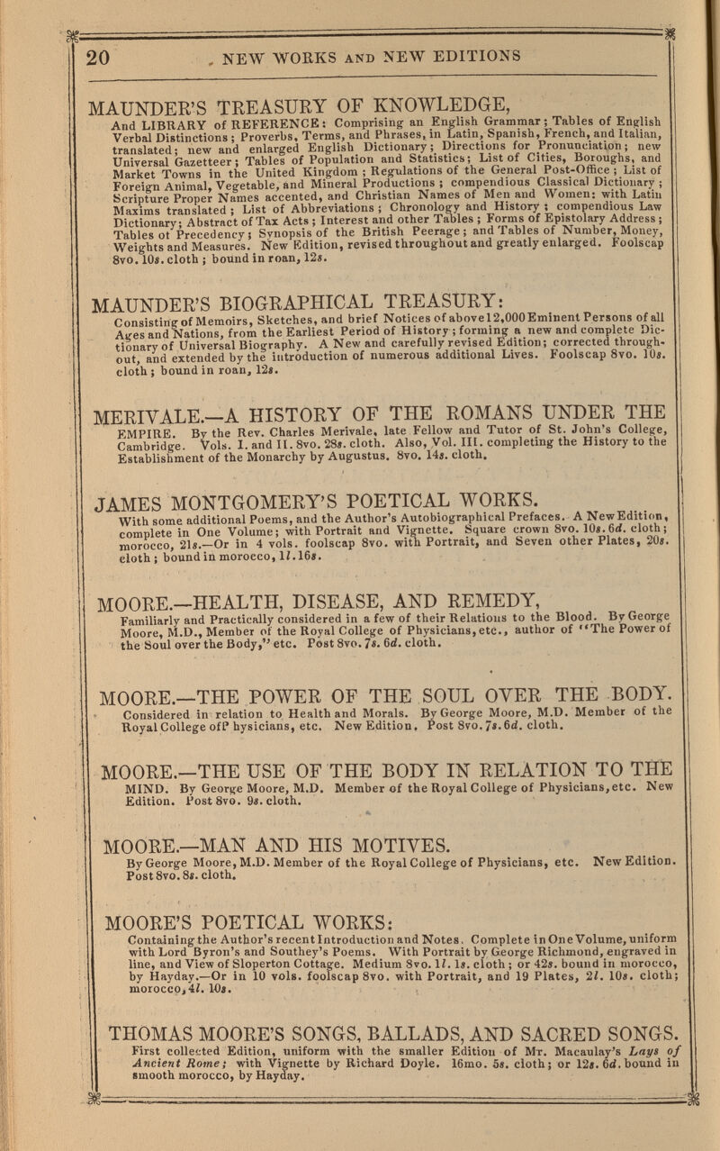 ш 20 . NEW WORKS AND NEW EDITIONS MAUNDER'S TREASURY OF KNOWLEDGE, And LIBRARY of REFERENCE; Comprising an English Grammar; Tables of English Verbal Distinctions ; Proverbs, Terms, and Phrases, in Latin, Spanish, French, and Italian, translated; new and enlarged English Dictionary; Directions for Pronunciation ; new Universal Gazetteer; Tables of Population and Statistics; List of Cities, Boroughs, and Market Towns in the United Kingdom ; Regulations of the General Post-Office ; List of Foreign Animal, Vegetable, and Mineral Productions ; compendious Classical Dictionary ; Scripture Proper Names accented, and Christian Names of Men and Women: with Latin Maxims translated; List of Abbreviations; Chronology and History; compendious Law Dictionary; Abstract of Tax Acts ; Interest and other Tables ; Forms of Epistolary Address ; Tables ot Precedency; Synopsis of the British Peerage; and Tables of Number, Money, Weights and Measures. New Edition, revised throughout and greatly enlarged. Foolscap 8vo. 10«. cloth ; bound in roan, 12«. MAUNDER'S BIOGRAPHICAL TREASURY: Consisting of Memoirs, Sketches, and brief Notices of abovel2,000Eminent Persons of all Ages and'Nations, from the Earliest Period of History ; forming a new and complete Dic¬ tionary of Universal Biography. A New and carefully revised Edition; corrected through¬ out, and extended by the introduction of numerous additional Lives. Foolscap 8vo. 10s. cloth ; bound in roan, 12«. MERIVALE.—A HISTORY OF THE ROMANS UNDER THE EMPIRE. By the Rev. Charles Merivale, late Fellow and Tutor of St. John's College, Cambridge. Vols. I. and II. 8vo. 28«. cloth. Also, Vol. III. completing the History to the Establishment of the Monarchy by Augustus. 8vo, 14«. cloth. JAMES MONTGOMERY'S POETICAL WORKS. With some additional Poems, and the Author's Autobiographical Prefaces. A NewEdition, complete in One Volume; with Portrait and Vignette. Square crown Svo. 10«.6<i. cloth; morocco, 21«.—Or in 4 vols, foolscap 8vo. with Portrait, and Seven other Plates, 20«. eloth; bound in morocco, 1Í.16«. MOORE.—HEALTH, DISEASE, AND REMEDY, Familiarly and Practically considered in a few of their Relations to the Blood. By George Moore, M.D., Member of the Royal College of Physicians, etc., author of The Power of the Soul over the Body, etc. Post 8vo. 7«. 6d. cloth. MOORE.—THE POWER OF THE SOUL OYER THE BODY. Considered in relation to Health and Morals. By George Moore, M.D. Member of the Royal College ofP hysicians, etc. NewEdition. Post 8vo. 7«. 6ci. cloth. . MOORE.—THE USE OF THE BODY IN RELATION TO THE ' MIND. By George Moore, M.D. Member of the Royal College of Physicians,etc. New Edition. PostSvo. 9«. cloth. MOORE.—MAN AND HIS MOTIVES. By George Moore, M.D. Member of the Royal College of Physicians, etc. NewEdition. PostSvo.8». cloth. MOORE'S POETICAL WORKS: Containing the Author's recent Introduction and Notes, Complete in Оле Volume, uniform with Lord Byron's and Southey's Poems. With Portrait by George Richmond, engraved in line, and View of Sloperton Cottage. Medium Svo. 1Í. 1«. cloth ; or 42s. bound in morocco, by Hayday.—Or in 10 vols, foolscap 8vo. with Portrait, and 19 Plates, 21. 10«. cloth; morocco, 42. 14«. THOMAS MOORE'S SONGS, BALLADS, AND SACRED SONGS. First collected Edition, uniform with the smaller Edition of Мт. Macaulay's Lays of Ancient Rome; with Vignette by Richard Doyle. 16mo. 5«. cloth; or 12«. 6d. bound in smooth morocco, by Haydfay.